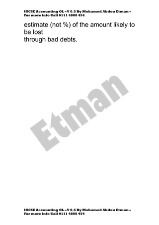 IGCSE Accounting OL –V 0.5 By Mohamed Abdou Etman –
For more info Call 0111 4808 454
IGCSE Accounting OL –V 0.5 By Mohamed Abdou Etman –
For more info Call 0111 4808 454
estimate (not %) of the amount likely to
be lost
through bad debts.
 