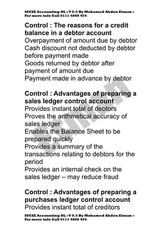 IGCSE Accounting OL –V 0.5 By Mohamed Abdou Etman –
For more info Call 0111 4808 454
IGCSE Accounting OL –V 0.5 By Mohamed Abdou Etman –
For more info Call 0111 4808 454
Control : The reasons for a credit
balance in a debtor account
Overpayment of amount due by debtor
Cash discount not deducted by debtor
before payment made
Goods returned by debtor after
payment of amount due
Payment made in advance by debtor
Control : Advantages of preparing a
sales ledger control account
Provides instant total of debtors
Proves the arithmetical accuracy of
sales ledger
Enables the Balance Sheet to be
prepared quickly
Provides a summary of the
transactions relating to debtors for the
period
Provides an internal check on the
sales ledger – may reduce fraud
Control : Advantages of preparing a
purchases ledger control account
Provides instant total of creditors
 