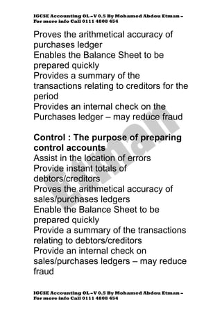 IGCSE Accounting OL –V 0.5 By Mohamed Abdou Etman –
For more info Call 0111 4808 454
IGCSE Accounting OL –V 0.5 By Mohamed Abdou Etman –
For more info Call 0111 4808 454
Proves the arithmetical accuracy of
purchases ledger
Enables the Balance Sheet to be
prepared quickly
Provides a summary of the
transactions relating to creditors for the
period
Provides an internal check on the
Purchases ledger – may reduce fraud
Control : The purpose of preparing
control accounts
Assist in the location of errors
Provide instant totals of
debtors/creditors
Proves the arithmetical accuracy of
sales/purchases ledgers
Enable the Balance Sheet to be
prepared quickly
Provide a summary of the transactions
relating to debtors/creditors
Provide an internal check on
sales/purchases ledgers – may reduce
fraud
 