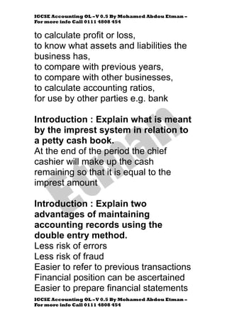IGCSE Accounting OL –V 0.5 By Mohamed Abdou Etman –
For more info Call 0111 4808 454
IGCSE Accounting OL –V 0.5 By Mohamed Abdou Etman –
For more info Call 0111 4808 454
to calculate profit or loss,
to know what assets and liabilities the
business has,
to compare with previous years,
to compare with other businesses,
to calculate accounting ratios,
for use by other parties e.g. bank
Introduction : Explain what is meant
by the imprest system in relation to
a petty cash book.
At the end of the period the chief
cashier will make up the cash
remaining so that it is equal to the
imprest amount
Introduction : Explain two
advantages of maintaining
accounting records using the
double entry method.
Less risk of errors
Less risk of fraud
Easier to refer to previous transactions
Financial position can be ascertained
Easier to prepare financial statements
 