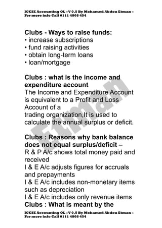 IGCSE Accounting OL –V 0.5 By Mohamed Abdou Etman –
For more info Call 0111 4808 454
IGCSE Accounting OL –V 0.5 By Mohamed Abdou Etman –
For more info Call 0111 4808 454
Clubs - Ways to raise funds:
• increase subscriptions
• fund raising activities
• obtain long-term loans
• loan/mortgage
Clubs : what is the income and
expenditure account
The Income and Expenditure Account
is equivalent to a Profit and Loss
Account of a
trading organization,It is used to
calculate the annual surplus or deficit.
Clubs : Reasons why bank balance
does not equal surplus/deficit –
R & P A/c shows total money paid and
received
I & E A/c adjusts figures for accruals
and prepayments
I & E A/c includes non-monetary items
such as depreciation
I & E A/c includes only revenue items
Clubs : What is meant by the
 