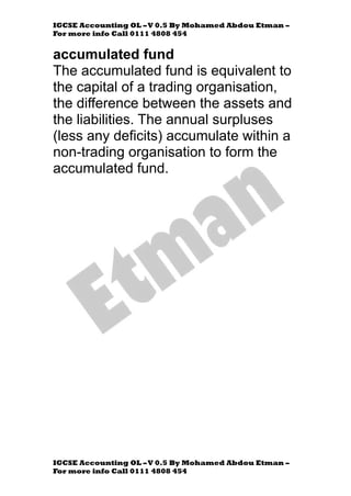 IGCSE Accounting OL –V 0.5 By Mohamed Abdou Etman –
For more info Call 0111 4808 454
IGCSE Accounting OL –V 0.5 By Mohamed Abdou Etman –
For more info Call 0111 4808 454
accumulated fund
The accumulated fund is equivalent to
the capital of a trading organisation,
the difference between the assets and
the liabilities. The annual surpluses
(less any deficits) accumulate within a
non-trading organisation to form the
accumulated fund.
 