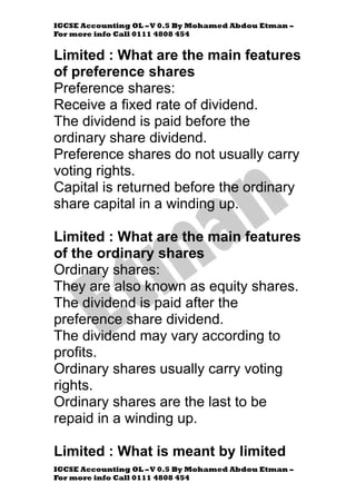 IGCSE Accounting OL –V 0.5 By Mohamed Abdou Etman –
For more info Call 0111 4808 454
IGCSE Accounting OL –V 0.5 By Mohamed Abdou Etman –
For more info Call 0111 4808 454
Limited : What are the main features
of preference shares
Preference shares:
Receive a fixed rate of dividend.
The dividend is paid before the
ordinary share dividend.
Preference shares do not usually carry
voting rights.
Capital is returned before the ordinary
share capital in a winding up.
Limited : What are the main features
of the ordinary shares
Ordinary shares:
They are also known as equity shares.
The dividend is paid after the
preference share dividend.
The dividend may vary according to
profits.
Ordinary shares usually carry voting
rights.
Ordinary shares are the last to be
repaid in a winding up.
Limited : What is meant by limited
 