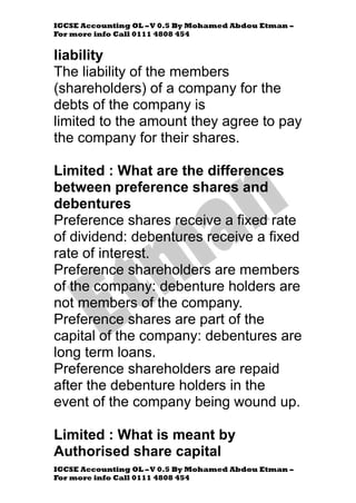 IGCSE Accounting OL –V 0.5 By Mohamed Abdou Etman –
For more info Call 0111 4808 454
IGCSE Accounting OL –V 0.5 By Mohamed Abdou Etman –
For more info Call 0111 4808 454
liability
The liability of the members
(shareholders) of a company for the
debts of the company is
limited to the amount they agree to pay
the company for their shares.
Limited : What are the differences
between preference shares and
debentures
Preference shares receive a fixed rate
of dividend: debentures receive a fixed
rate of interest.
Preference shareholders are members
of the company: debenture holders are
not members of the company.
Preference shares are part of the
capital of the company: debentures are
long term loans.
Preference shareholders are repaid
after the debenture holders in the
event of the company being wound up.
Limited : What is meant by
Authorised share capital
 