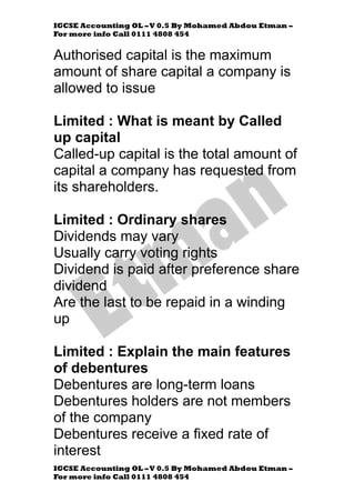 IGCSE Accounting OL –V 0.5 By Mohamed Abdou Etman –
For more info Call 0111 4808 454
IGCSE Accounting OL –V 0.5 By Mohamed Abdou Etman –
For more info Call 0111 4808 454
Authorised capital is the maximum
amount of share capital a company is
allowed to issue
Limited : What is meant by Called
up capital
Called-up capital is the total amount of
capital a company has requested from
its shareholders.
Limited : Ordinary shares
Dividends may vary
Usually carry voting rights
Dividend is paid after preference share
dividend
Are the last to be repaid in a winding
up
Limited : Explain the main features
of debentures
Debentures are long-term loans
Debentures holders are not members
of the company
Debentures receive a fixed rate of
interest
 