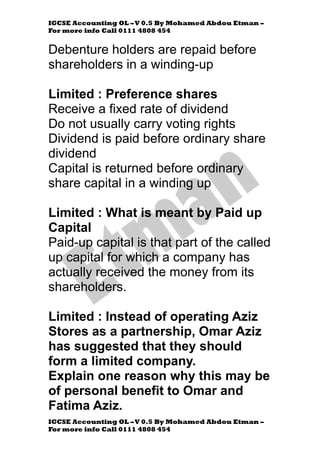 IGCSE Accounting OL –V 0.5 By Mohamed Abdou Etman –
For more info Call 0111 4808 454
IGCSE Accounting OL –V 0.5 By Mohamed Abdou Etman –
For more info Call 0111 4808 454
Debenture holders are repaid before
shareholders in a winding-up
Limited : Preference shares
Receive a fixed rate of dividend
Do not usually carry voting rights
Dividend is paid before ordinary share
dividend
Capital is returned before ordinary
share capital in a winding up
Limited : What is meant by Paid up
Capital
Paid-up capital is that part of the called
up capital for which a company has
actually received the money from its
shareholders.
Limited : Instead of operating Aziz
Stores as a partnership, Omar Aziz
has suggested that they should
form a limited company.
Explain one reason why this may be
of personal benefit to Omar and
Fatima Aziz.
 