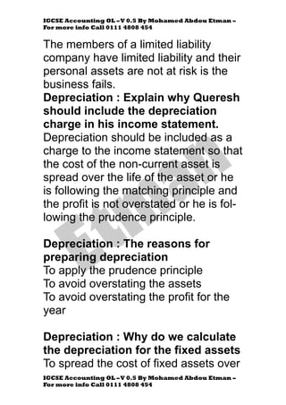 IGCSE Accounting OL –V 0.5 By Mohamed Abdou Etman –
For more info Call 0111 4808 454
IGCSE Accounting OL –V 0.5 By Mohamed Abdou Etman –
For more info Call 0111 4808 454
The members of a limited liability
company have limited liability and their
personal assets are not at risk is the
business fails.
Depreciation : Explain why Queresh
should include the depreciation
charge in his income statement.
Depreciation should be included as a
charge to the income statement so that
the cost of the non-current asset is
spread over the life of the asset or he
is following the matching principle and
the profit is not overstated or he is fol-
lowing the prudence principle.
Depreciation : The reasons for
preparing depreciation
To apply the prudence principle
To avoid overstating the assets
To avoid overstating the profit for the
year
Depreciation : Why do we calculate
the depreciation for the fixed assets
To spread the cost of fixed assets over
 