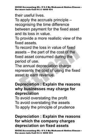 IGCSE Accounting OL –V 0.5 By Mohamed Abdou Etman –
For more info Call 0111 4808 454
IGCSE Accounting OL –V 0.5 By Mohamed Abdou Etman –
For more info Call 0111 4808 454
their useful lives.
To apply the accruals principle –
recognising the time difference
between payment for the fixed asset
and its loss in value.
To provide a more realistic view of the
fixed assets.
To record the loss in value of fixed
assets – the part of the cost of the
fixed asset consumed during the
period of use.
The annual depreciation charge
represents the cost of using the fixed
asset to earn revenue.
Depreciation : Explain the reasons
why businesses may charge for
depreciation
To avoid overstating the profit
To avoid overstating the assets
To apply the principle of prudence
Depreciation : Explain the reasons
for which the company charges
depreciation on fixed assets
 