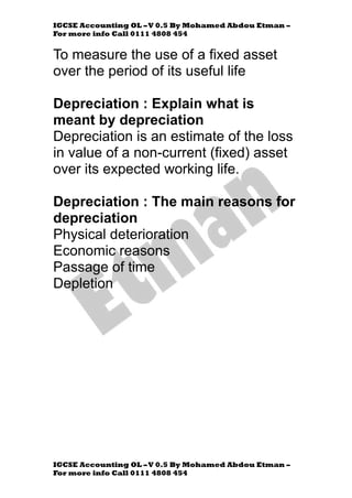 IGCSE Accounting OL –V 0.5 By Mohamed Abdou Etman –
For more info Call 0111 4808 454
IGCSE Accounting OL –V 0.5 By Mohamed Abdou Etman –
For more info Call 0111 4808 454
To measure the use of a fixed asset
over the period of its useful life
Depreciation : Explain what is
meant by depreciation
Depreciation is an estimate of the loss
in value of a non-current (fixed) asset
over its expected working life.
Depreciation : The main reasons for
depreciation
Physical deterioration
Economic reasons
Passage of time
Depletion
 