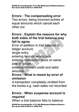 IGCSE Accounting OL –V 0.5 By Mohamed Abdou Etman –
For more info Call 0111 4808 454
IGCSE Accounting OL –V 0.5 By Mohamed Abdou Etman –
For more info Call 0111 4808 454
Errors : The compensating error
Two errors, being incorrect entries of
equal amounts which cancel each
other out
Errors : Explain the reasons for why
both sides of the trial balance may
fail to agree
Error of addition in trial balance or
ledger account,
single entry,
entering item on wrong side
entering transaction twice on same
side of ledger,
entering different credit and debit
amounts.
Errors : What is meant by error of
omission
A transaction completely omitted from
the books e.g. cash sales not recorded
Errors : When suspense account is
required
When a trial balance fails to balance
 