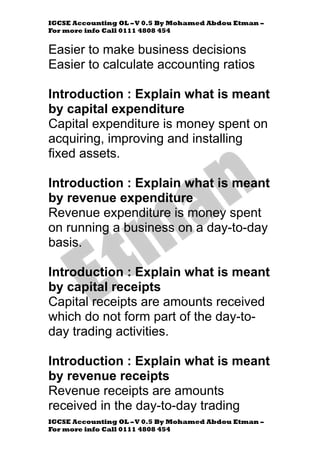 IGCSE Accounting OL –V 0.5 By Mohamed Abdou Etman –
For more info Call 0111 4808 454
IGCSE Accounting OL –V 0.5 By Mohamed Abdou Etman –
For more info Call 0111 4808 454
Easier to make business decisions
Easier to calculate accounting ratios
Introduction : Explain what is meant
by capital expenditure
Capital expenditure is money spent on
acquiring, improving and installing
fixed assets.
Introduction : Explain what is meant
by revenue expenditure
Revenue expenditure is money spent
on running a business on a day-to-day
basis.
Introduction : Explain what is meant
by capital receipts
Capital receipts are amounts received
which do not form part of the day-to-
day trading activities.
Introduction : Explain what is meant
by revenue receipts
Revenue receipts are amounts
received in the day-to-day trading
 