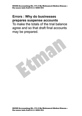 IGCSE Accounting OL –V 0.5 By Mohamed Abdou Etman –
For more info Call 0111 4808 454
IGCSE Accounting OL –V 0.5 By Mohamed Abdou Etman –
For more info Call 0111 4808 454
Errors : Why do businesses
prepares suspense accounts
To make the totals of the trial balance
agree and so that draft final accounts
may be prepared.
 
