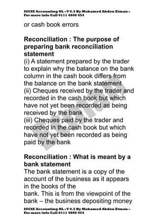 IGCSE Accounting OL –V 0.5 By Mohamed Abdou Etman –
For more info Call 0111 4808 454
IGCSE Accounting OL –V 0.5 By Mohamed Abdou Etman –
For more info Call 0111 4808 454
or cash book errors
Reconciliation : The purpose of
preparing bank reconciliation
statement
(i) A statement prepared by the trader
to explain why the balance on the bank
column in the cash book differs from
the balance on the bank statement
(ii) Cheques received by the trader and
recorded in the cash book but which
have not yet been recorded as being
received by the bank
(iii) Cheques paid by the trader and
recorded in the cash book but which
have not yet been recorded as being
paid by the bank
Reconciliation : What is meant by a
bank statement
The bank statement is a copy of the
account of the business as it appears
in the books of the
bank. This is from the viewpoint of the
bank – the business depositing money
 