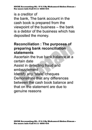 IGCSE Accounting OL –V 0.5 By Mohamed Abdou Etman –
For more info Call 0111 4808 454
IGCSE Accounting OL –V 0.5 By Mohamed Abdou Etman –
For more info Call 0111 4808 454
is a creditor of
the bank, The bank account in the
cash book is prepared from the
viewpoint of the business – the bank
is a debtor of the business which has
deposited the money.
Reconciliation : The purposes of
preparing bank reconciliation
statements
Ascertain the true bank balance at a
certain date
Assist in detecting fraud and
embezzlement
Identify any “stale” cheques
Demonstrate that any differences
between the cash book balance and
that on the statement are due to
genuine reasons
 