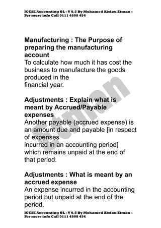 IGCSE Accounting OL –V 0.5 By Mohamed Abdou Etman –
For more info Call 0111 4808 454
IGCSE Accounting OL –V 0.5 By Mohamed Abdou Etman –
For more info Call 0111 4808 454
Manufacturing : The Purpose of
preparing the manufacturing
account
To calculate how much it has cost the
business to manufacture the goods
produced in the
financial year.
Adjustments : Explain what is
meant by Accrued/Payable
expenses
Another payable (accrued expense) is
an amount due and payable [in respect
of expenses
incurred in an accounting period]
which remains unpaid at the end of
that period.
Adjustments : What is meant by an
accrued expense
An expense incurred in the accounting
period but unpaid at the end of the
period.
 