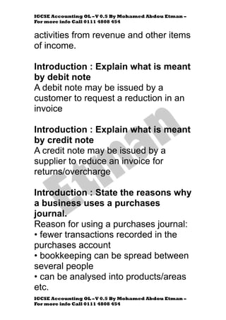 IGCSE Accounting OL –V 0.5 By Mohamed Abdou Etman –
For more info Call 0111 4808 454
IGCSE Accounting OL –V 0.5 By Mohamed Abdou Etman –
For more info Call 0111 4808 454
activities from revenue and other items
of income.
Introduction : Explain what is meant
by debit note
A debit note may be issued by a
customer to request a reduction in an
invoice
Introduction : Explain what is meant
by credit note
A credit note may be issued by a
supplier to reduce an invoice for
returns/overcharge
Introduction : State the reasons why
a business uses a purchases
journal.
Reason for using a purchases journal:
• fewer transactions recorded in the
purchases account
• bookkeeping can be spread between
several people
• can be analysed into products/areas
etc.
 