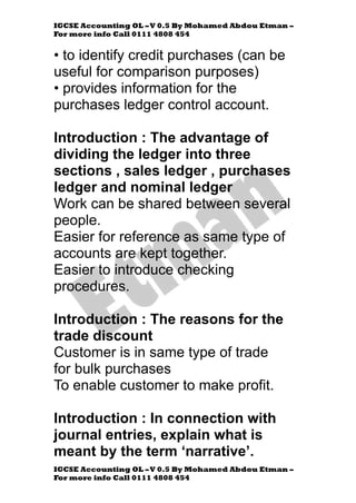 IGCSE Accounting OL –V 0.5 By Mohamed Abdou Etman –
For more info Call 0111 4808 454
IGCSE Accounting OL –V 0.5 By Mohamed Abdou Etman –
For more info Call 0111 4808 454
• to identify credit purchases (can be
useful for comparison purposes)
• provides information for the
purchases ledger control account.
Introduction : The advantage of
dividing the ledger into three
sections , sales ledger , purchases
ledger and nominal ledger
Work can be shared between several
people.
Easier for reference as same type of
accounts are kept together.
Easier to introduce checking
procedures.
Introduction : The reasons for the
trade discount
Customer is in same type of trade
for bulk purchases
To enable customer to make profit.
Introduction : In connection with
journal entries, explain what is
meant by the term ‘narrative’.
 
