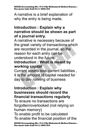 IGCSE Accounting OL –V 0.5 By Mohamed Abdou Etman –
For more info Call 0111 4808 454
IGCSE Accounting OL –V 0.5 By Mohamed Abdou Etman –
For more info Call 0111 4808 454
A narrative is a brief explanation of
why the entry is being made.
Introduction : Explain why a
narrative should be shown as part
of a journal entry.
A narrative is necessary because of
the great variety of transactions which
are recorded in the journal, so the
reason for each entry can be
understood in the future.
Introduction : What is meant by
working capital
Current assets less current liabilities ,
it is the amount of capital needed for
day to day running of business
Introduction : Explain why
businesses should record the
financial transactions regularly
To ensure no transactions are
forgotten/overlooked (not relying on
human memory)
To enable profit to be calculated
To enable the financial position of the
 