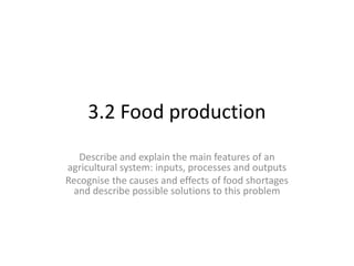 3.2 Food production
Describe and explain the main features of an
agricultural system: inputs, processes and outputs
Recognise the causes and effects of food shortages
and describe possible solutions to this problem
 