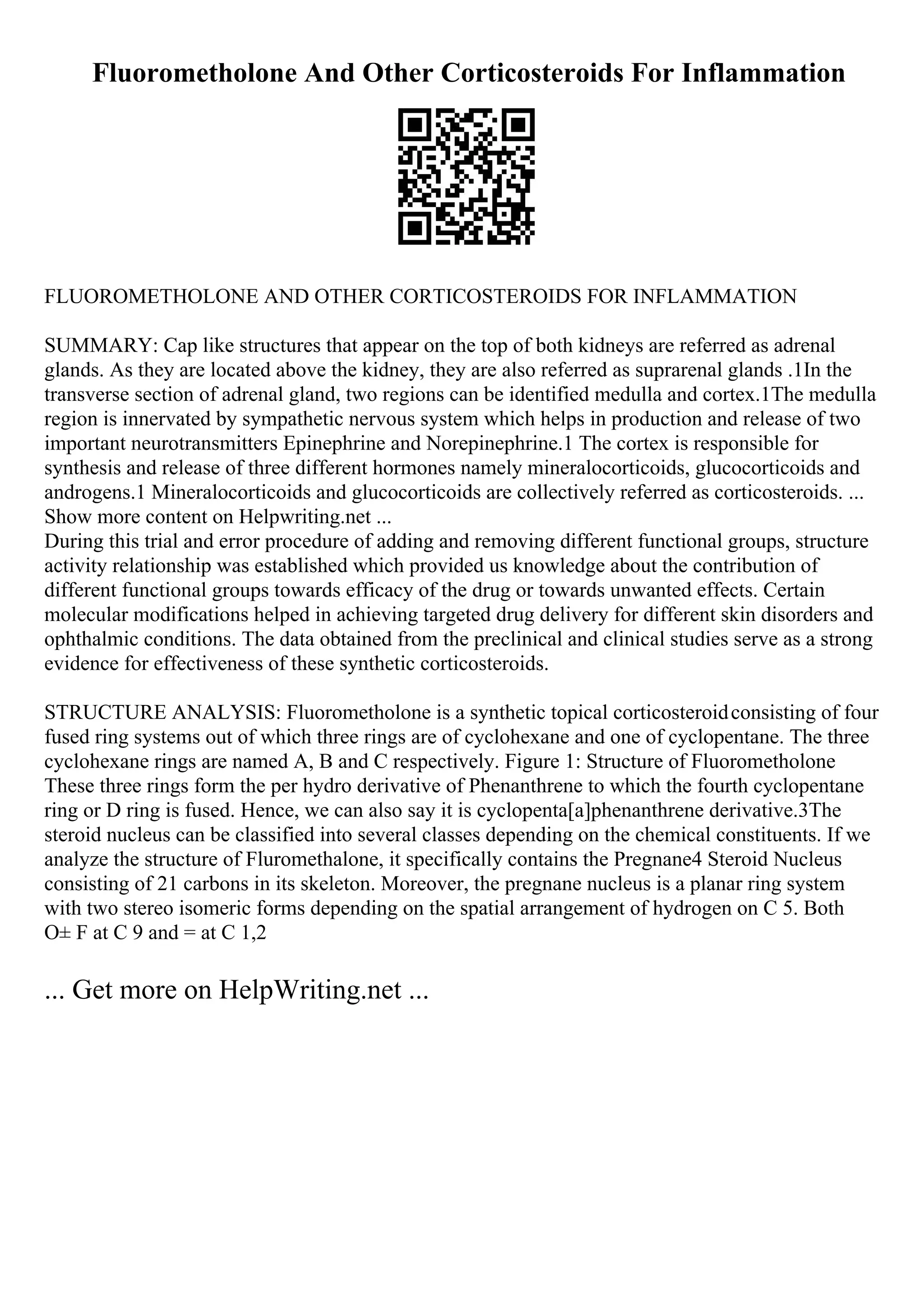 Fluorometholone And Other Corticosteroids For Inflammation
FLUOROMETHOLONE AND OTHER CORTICOSTEROIDS FOR INFLAMMATION
SUMMARY: Cap like structures that appear on the top of both kidneys are referred as adrenal
glands. As they are located above the kidney, they are also referred as suprarenal glands .1In the
transverse section of adrenal gland, two regions can be identified medulla and cortex.1The medulla
region is innervated by sympathetic nervous system which helps in production and release of two
important neurotransmitters Epinephrine and Norepinephrine.1 The cortex is responsible for
synthesis and release of three different hormones namely mineralocorticoids, glucocorticoids and
androgens.1 Mineralocorticoids and glucocorticoids are collectively referred as corticosteroids. ...
Show more content on Helpwriting.net ...
During this trial and error procedure of adding and removing different functional groups, structure
activity relationship was established which provided us knowledge about the contribution of
different functional groups towards efficacy of the drug or towards unwanted effects. Certain
molecular modifications helped in achieving targeted drug delivery for different skin disorders and
ophthalmic conditions. The data obtained from the preclinical and clinical studies serve as a strong
evidence for effectiveness of these synthetic corticosteroids.
STRUCTURE ANALYSIS: Fluorometholone is a synthetic topical corticosteroidconsisting of four
fused ring systems out of which three rings are of cyclohexane and one of cyclopentane. The three
cyclohexane rings are named A, B and C respectively. Figure 1: Structure of Fluorometholone
These three rings form the per hydro derivative of Phenanthrene to which the fourth cyclopentane
ring or D ring is fused. Hence, we can also say it is cyclopenta[a]phenanthrene derivative.3The
steroid nucleus can be classified into several classes depending on the chemical constituents. If we
analyze the structure of Fluromethalone, it specifically contains the Pregnane4 Steroid Nucleus
consisting of 21 carbons in its skeleton. Moreover, the pregnane nucleus is a planar ring system
with two stereo isomeric forms depending on the spatial arrangement of hydrogen on C 5. Both
О± F at C 9 and = at C 1,2
... Get more on HelpWriting.net ...
 