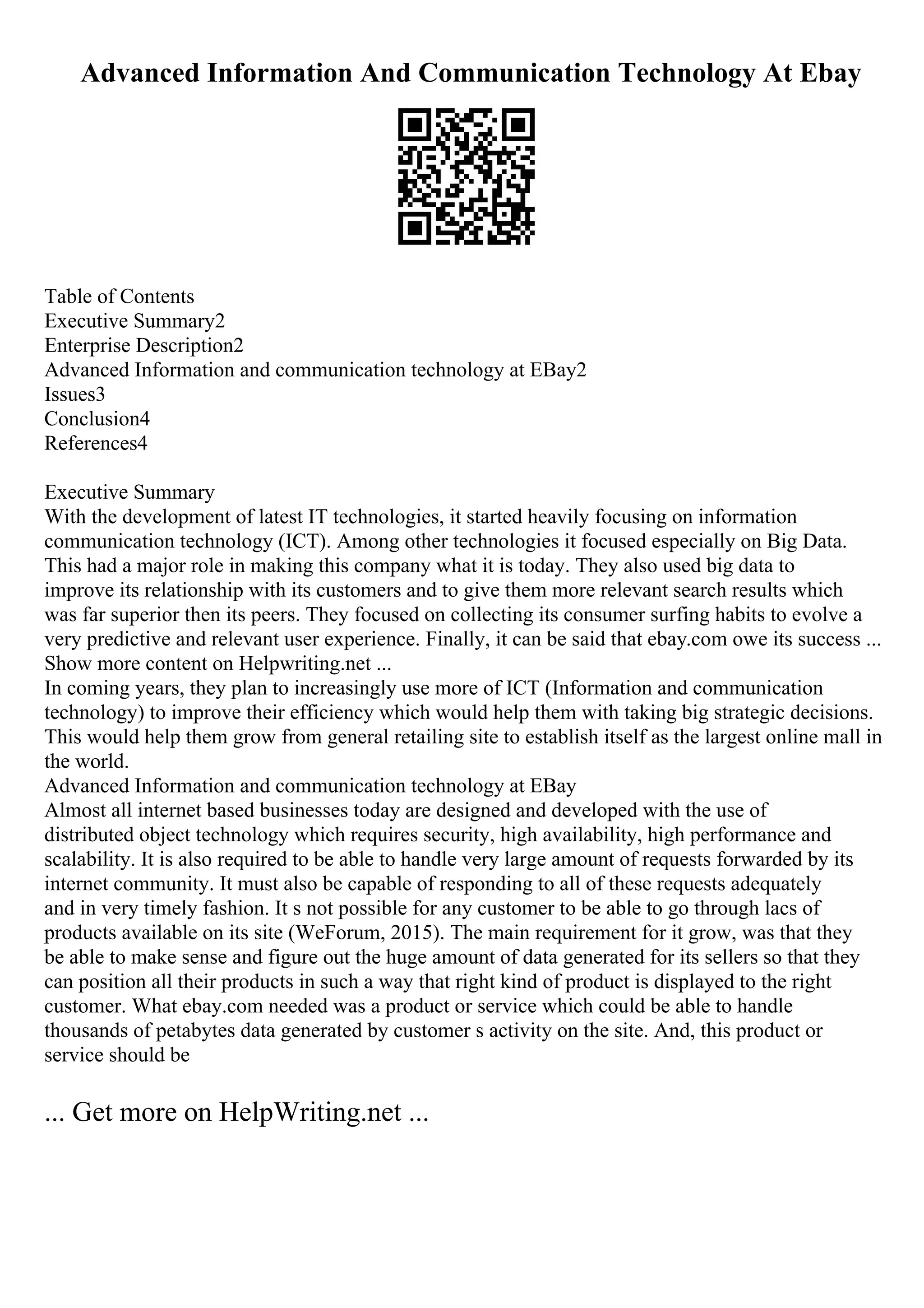Advanced Information And Communication Technology At Ebay
Table of Contents
Executive Summary2
Enterprise Description2
Advanced Information and communication technology at EBay2
Issues3
Conclusion4
References4
Executive Summary
With the development of latest IT technologies, it started heavily focusing on information
communication technology (ICT). Among other technologies it focused especially on Big Data.
This had a major role in making this company what it is today. They also used big data to
improve its relationship with its customers and to give them more relevant search results which
was far superior then its peers. They focused on collecting its consumer surfing habits to evolve a
very predictive and relevant user experience. Finally, it can be said that ebay.com owe its success ...
Show more content on Helpwriting.net ...
In coming years, they plan to increasingly use more of ICT (Information and communication
technology) to improve their efficiency which would help them with taking big strategic decisions.
This would help them grow from general retailing site to establish itself as the largest online mall in
the world.
Advanced Information and communication technology at EBay
Almost all internet based businesses today are designed and developed with the use of
distributed object technology which requires security, high availability, high performance and
scalability. It is also required to be able to handle very large amount of requests forwarded by its
internet community. It must also be capable of responding to all of these requests adequately
and in very timely fashion. It s not possible for any customer to be able to go through lacs of
products available on its site (WeForum, 2015). The main requirement for it grow, was that they
be able to make sense and figure out the huge amount of data generated for its sellers so that they
can position all their products in such a way that right kind of product is displayed to the right
customer. What ebay.com needed was a product or service which could be able to handle
thousands of petabytes data generated by customer s activity on the site. And, this product or
service should be
... Get more on HelpWriting.net ...
 