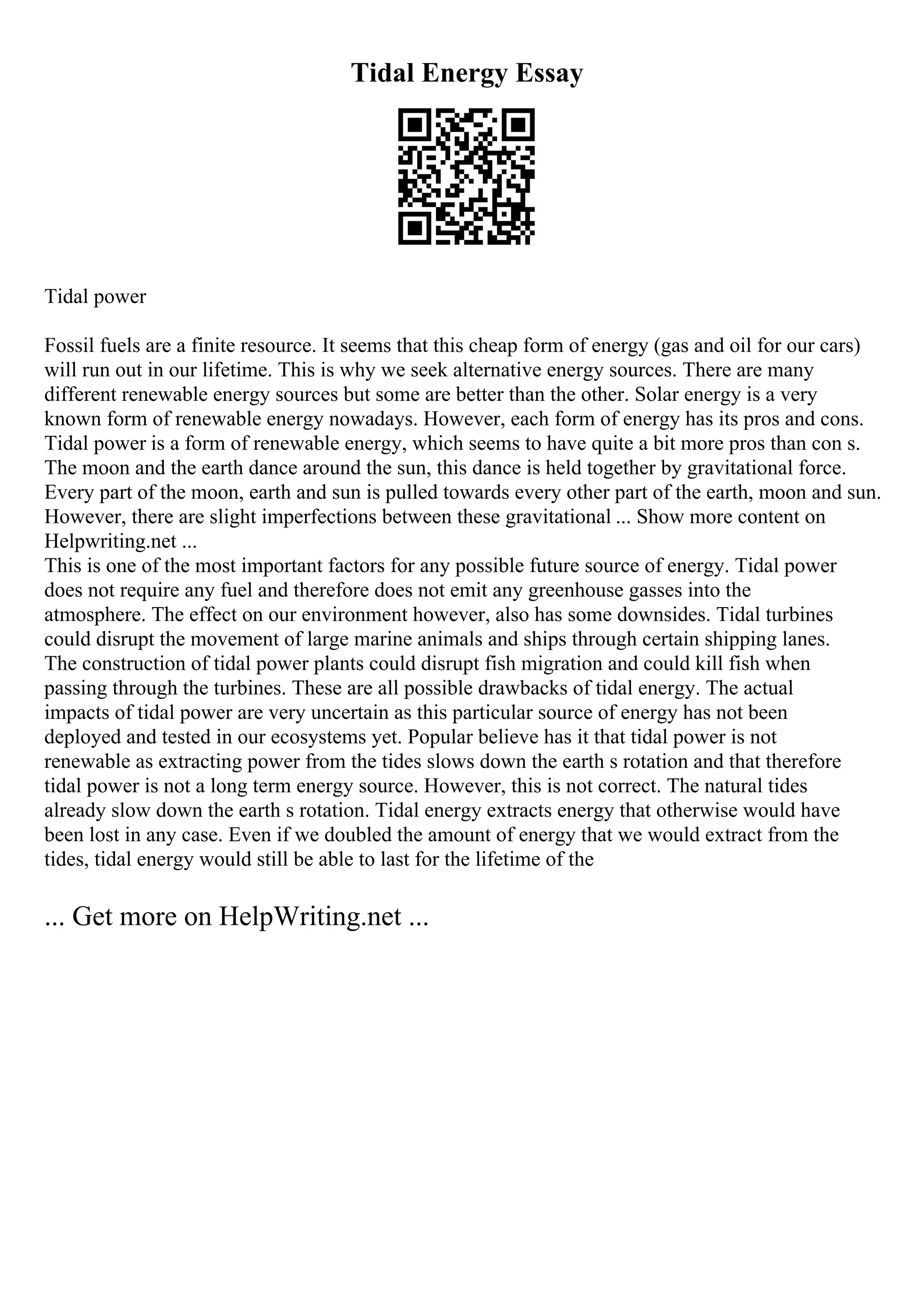 Tidal Energy Essay
Tidal power
Fossil fuels are a finite resource. It seems that this cheap form of energy (gas and oil for our cars)
will run out in our lifetime. This is why we seek alternative energy sources. There are many
different renewable energy sources but some are better than the other. Solar energy is a very
known form of renewable energy nowadays. However, each form of energy has its pros and cons.
Tidal power is a form of renewable energy, which seems to have quite a bit more pros than con s.
The moon and the earth dance around the sun, this dance is held together by gravitational force.
Every part of the moon, earth and sun is pulled towards every other part of the earth, moon and sun.
However, there are slight imperfections between these gravitational ... Show more content on
Helpwriting.net ...
This is one of the most important factors for any possible future source of energy. Tidal power
does not require any fuel and therefore does not emit any greenhouse gasses into the
atmosphere. The effect on our environment however, also has some downsides. Tidal turbines
could disrupt the movement of large marine animals and ships through certain shipping lanes.
The construction of tidal power plants could disrupt fish migration and could kill fish when
passing through the turbines. These are all possible drawbacks of tidal energy. The actual
impacts of tidal power are very uncertain as this particular source of energy has not been
deployed and tested in our ecosystems yet. Popular believe has it that tidal power is not
renewable as extracting power from the tides slows down the earth s rotation and that therefore
tidal power is not a long term energy source. However, this is not correct. The natural tides
already slow down the earth s rotation. Tidal energy extracts energy that otherwise would have
been lost in any case. Even if we doubled the amount of energy that we would extract from the
tides, tidal energy would still be able to last for the lifetime of the
... Get more on HelpWriting.net ...
 