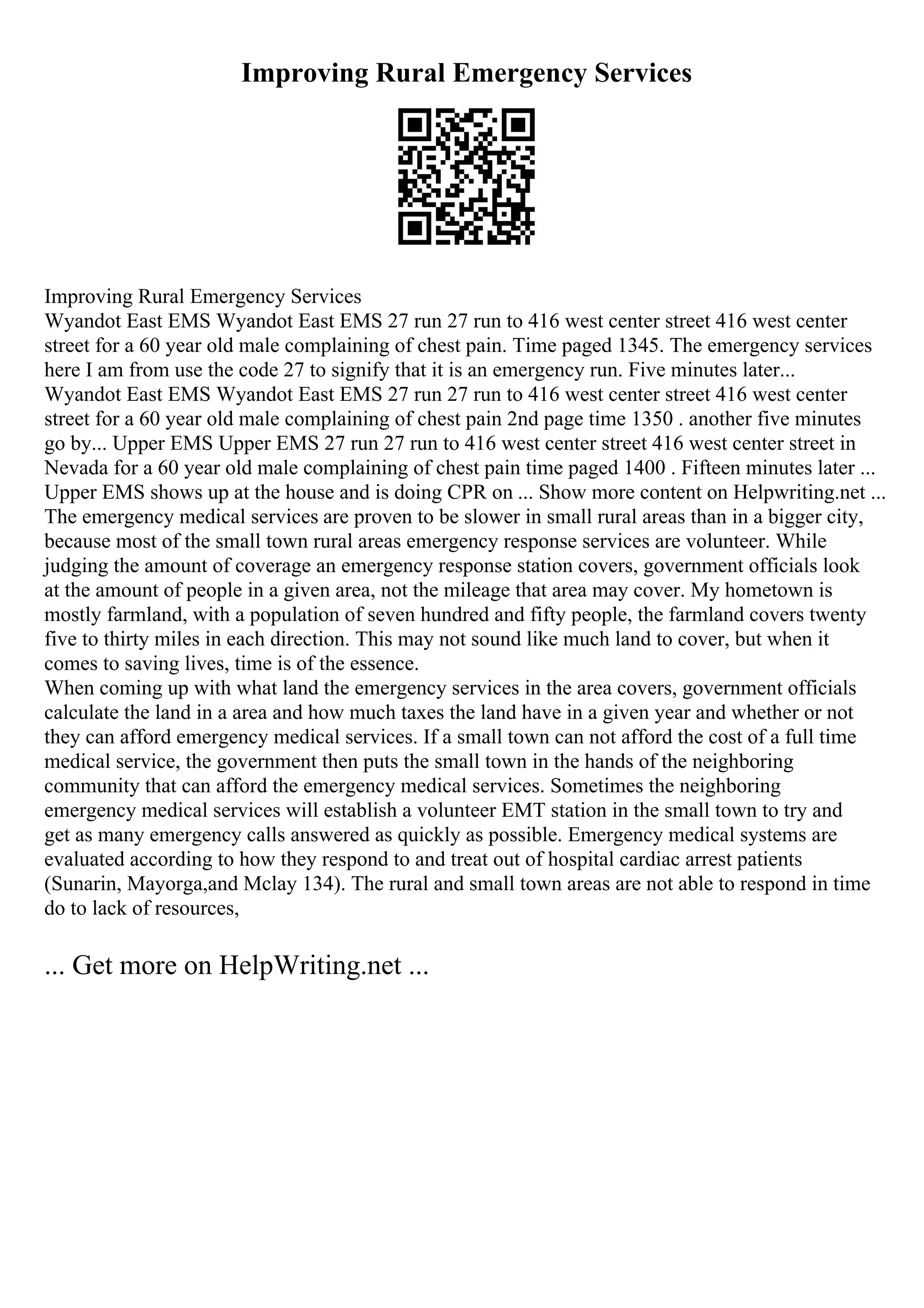 Improving Rural Emergency Services
Improving Rural Emergency Services
Wyandot East EMS Wyandot East EMS 27 run 27 run to 416 west center street 416 west center
street for a 60 year old male complaining of chest pain. Time paged 1345. The emergency services
here I am from use the code 27 to signify that it is an emergency run. Five minutes later...
Wyandot East EMS Wyandot East EMS 27 run 27 run to 416 west center street 416 west center
street for a 60 year old male complaining of chest pain 2nd page time 1350 . another five minutes
go by... Upper EMS Upper EMS 27 run 27 run to 416 west center street 416 west center street in
Nevada for a 60 year old male complaining of chest pain time paged 1400 . Fifteen minutes later ...
Upper EMS shows up at the house and is doing CPR on ... Show more content on Helpwriting.net ...
The emergency medical services are proven to be slower in small rural areas than in a bigger city,
because most of the small town rural areas emergency response services are volunteer. While
judging the amount of coverage an emergency response station covers, government officials look
at the amount of people in a given area, not the mileage that area may cover. My hometown is
mostly farmland, with a population of seven hundred and fifty people, the farmland covers twenty
five to thirty miles in each direction. This may not sound like much land to cover, but when it
comes to saving lives, time is of the essence.
When coming up with what land the emergency services in the area covers, government officials
calculate the land in a area and how much taxes the land have in a given year and whether or not
they can afford emergency medical services. If a small town can not afford the cost of a full time
medical service, the government then puts the small town in the hands of the neighboring
community that can afford the emergency medical services. Sometimes the neighboring
emergency medical services will establish a volunteer EMT station in the small town to try and
get as many emergency calls answered as quickly as possible. Emergency medical systems are
evaluated according to how they respond to and treat out of hospital cardiac arrest patients
(Sunarin, Mayorga,and Mclay 134). The rural and small town areas are not able to respond in time
do to lack of resources,
... Get more on HelpWriting.net ...
 