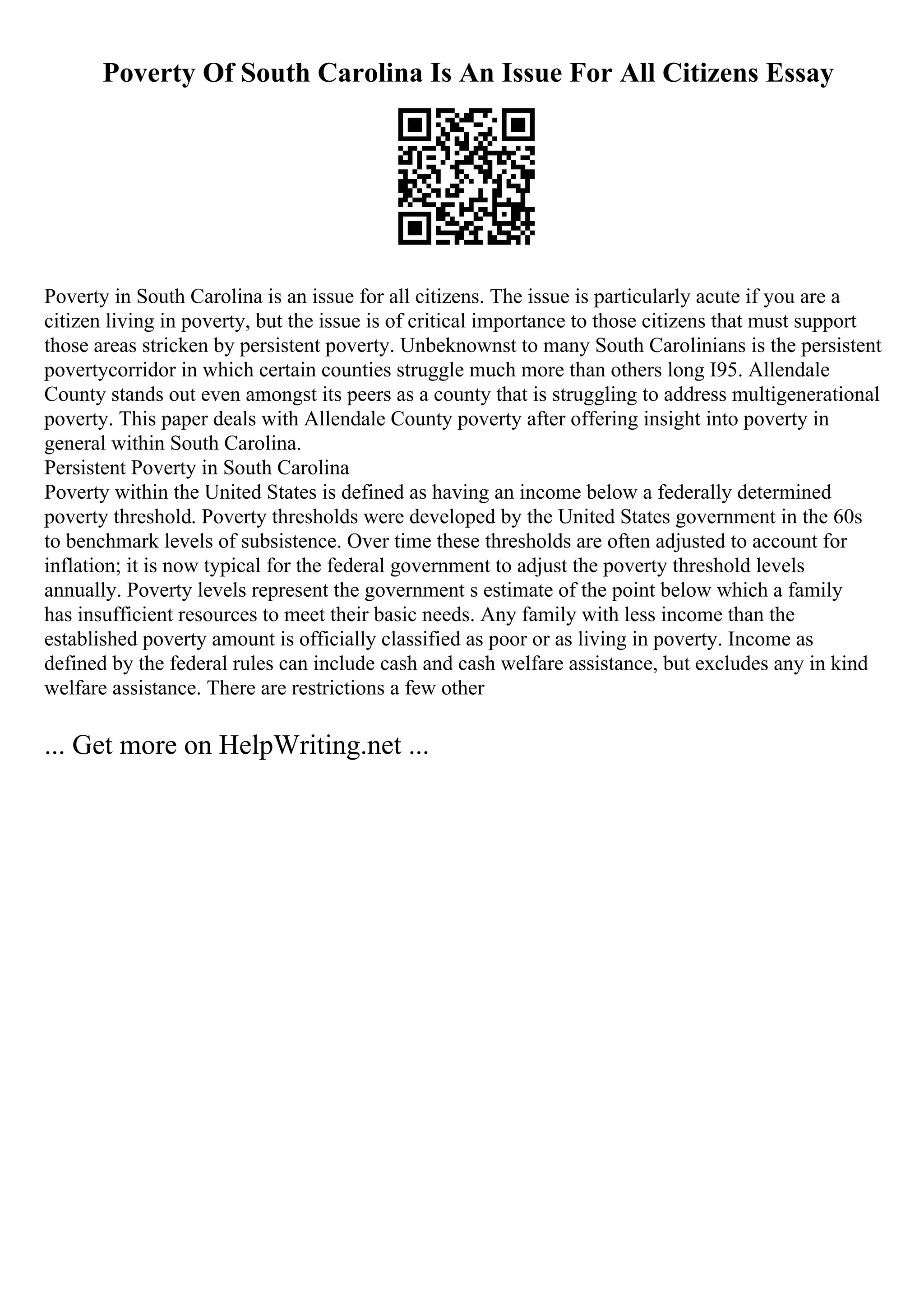 Poverty Of South Carolina Is An Issue For All Citizens Essay
Poverty in South Carolina is an issue for all citizens. The issue is particularly acute if you are a
citizen living in poverty, but the issue is of critical importance to those citizens that must support
those areas stricken by persistent poverty. Unbeknownst to many South Carolinians is the persistent
povertycorridor in which certain counties struggle much more than others long I95. Allendale
County stands out even amongst its peers as a county that is struggling to address multigenerational
poverty. This paper deals with Allendale County poverty after offering insight into poverty in
general within South Carolina.
Persistent Poverty in South Carolina
Poverty within the United States is defined as having an income below a federally determined
poverty threshold. Poverty thresholds were developed by the United States government in the 60s
to benchmark levels of subsistence. Over time these thresholds are often adjusted to account for
inflation; it is now typical for the federal government to adjust the poverty threshold levels
annually. Poverty levels represent the government s estimate of the point below which a family
has insufficient resources to meet their basic needs. Any family with less income than the
established poverty amount is officially classified as poor or as living in poverty. Income as
defined by the federal rules can include cash and cash welfare assistance, but excludes any in kind
welfare assistance. There are restrictions a few other
... Get more on HelpWriting.net ...
 