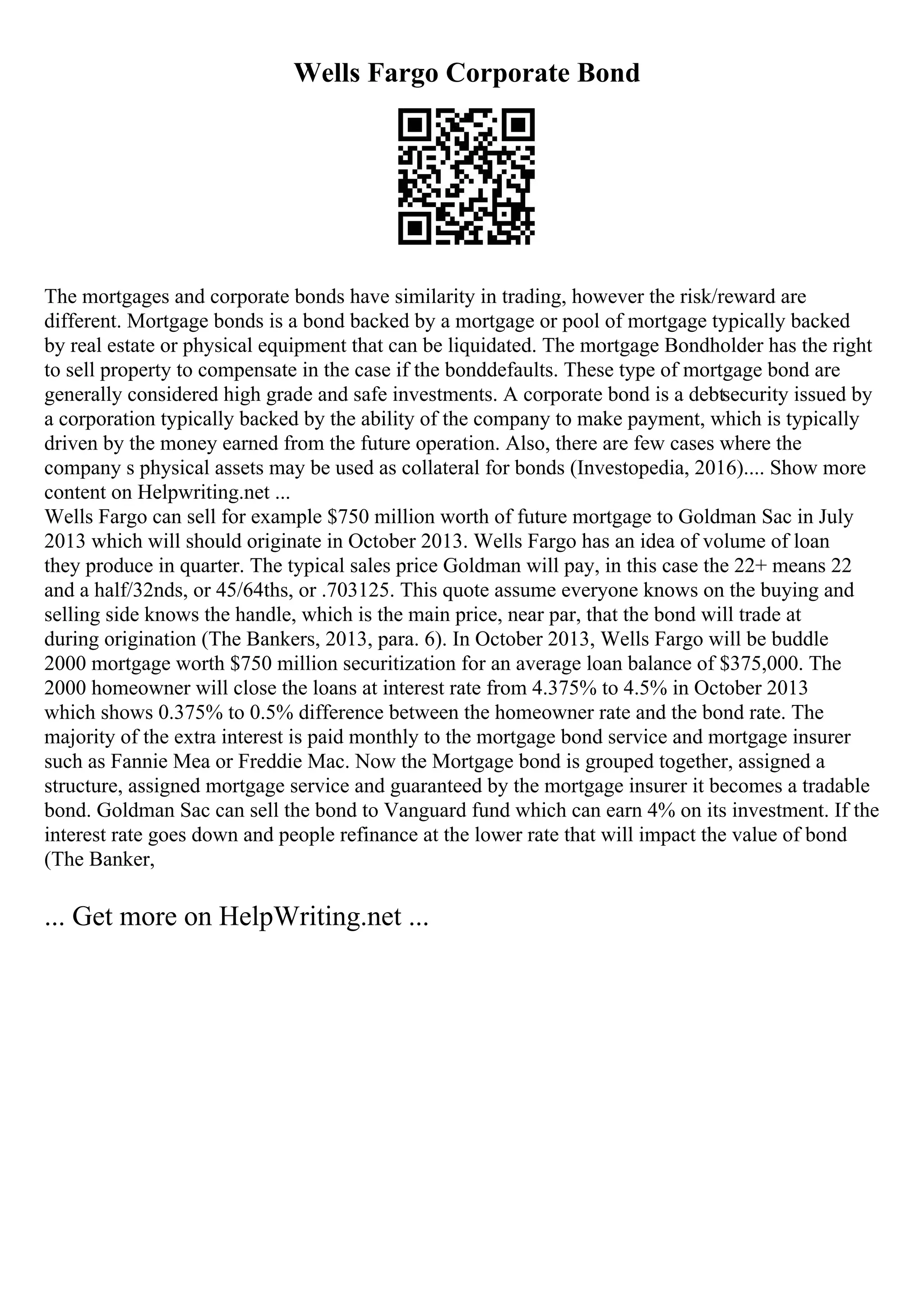 Wells Fargo Corporate Bond
The mortgages and corporate bonds have similarity in trading, however the risk/reward are
different. Mortgage bonds is a bond backed by a mortgage or pool of mortgage typically backed
by real estate or physical equipment that can be liquidated. The mortgage Bondholder has the right
to sell property to compensate in the case if the bonddefaults. These type of mortgage bond are
generally considered high grade and safe investments. A corporate bond is a debtsecurity issued by
a corporation typically backed by the ability of the company to make payment, which is typically
driven by the money earned from the future operation. Also, there are few cases where the
company s physical assets may be used as collateral for bonds (Investopedia, 2016).... Show more
content on Helpwriting.net ...
Wells Fargo can sell for example $750 million worth of future mortgage to Goldman Sac in July
2013 which will should originate in October 2013. Wells Fargo has an idea of volume of loan
they produce in quarter. The typical sales price Goldman will pay, in this case the 22+ means 22
and a half/32nds, or 45/64ths, or .703125. This quote assume everyone knows on the buying and
selling side knows the handle, which is the main price, near par, that the bond will trade at
during origination (The Bankers, 2013, para. 6). In October 2013, Wells Fargo will be buddle
2000 mortgage worth $750 million securitization for an average loan balance of $375,000. The
2000 homeowner will close the loans at interest rate from 4.375% to 4.5% in October 2013
which shows 0.375% to 0.5% difference between the homeowner rate and the bond rate. The
majority of the extra interest is paid monthly to the mortgage bond service and mortgage insurer
such as Fannie Mea or Freddie Mac. Now the Mortgage bond is grouped together, assigned a
structure, assigned mortgage service and guaranteed by the mortgage insurer it becomes a tradable
bond. Goldman Sac can sell the bond to Vanguard fund which can earn 4% on its investment. If the
interest rate goes down and people refinance at the lower rate that will impact the value of bond
(The Banker,
... Get more on HelpWriting.net ...
 