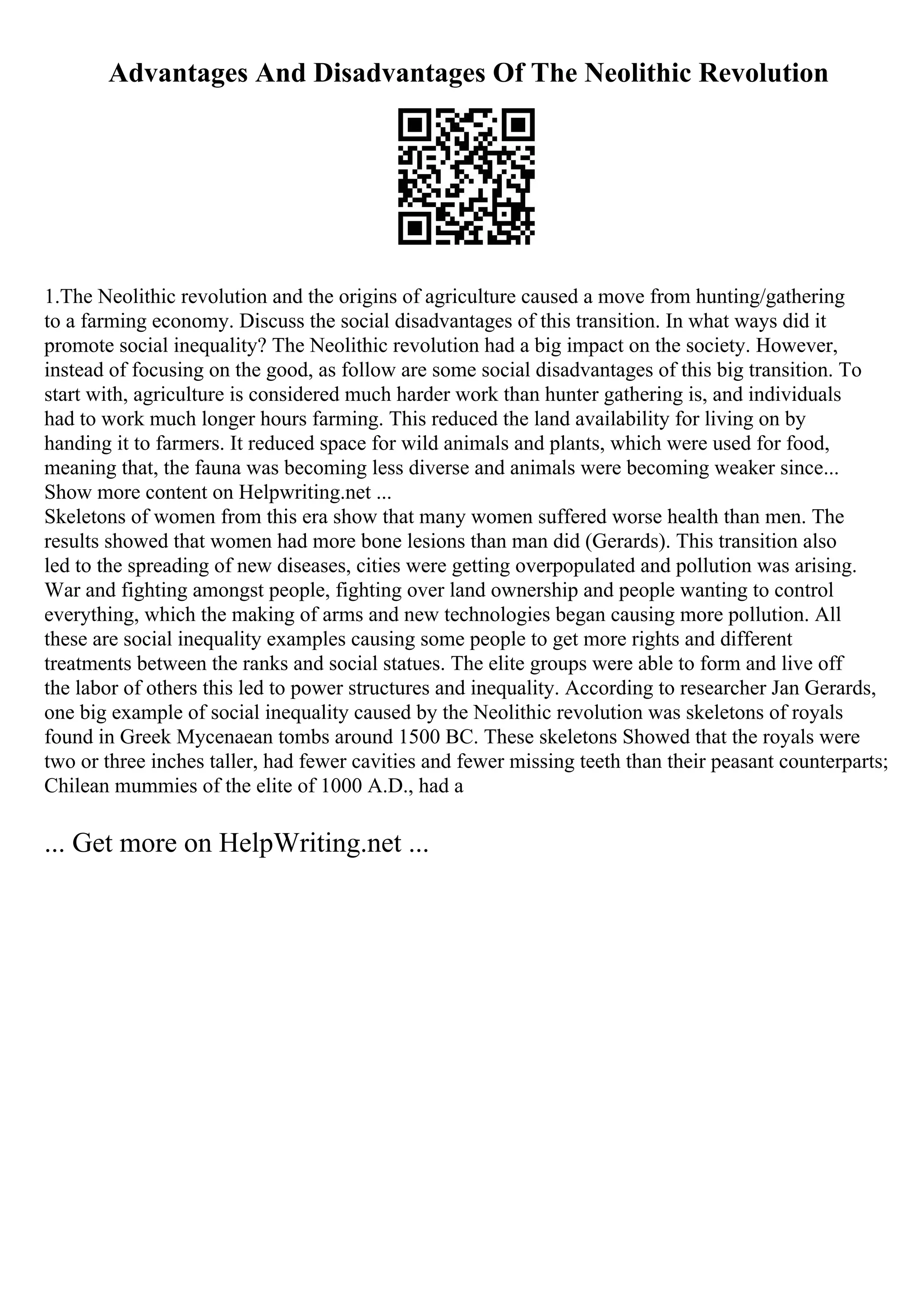 Advantages And Disadvantages Of The Neolithic Revolution
1.The Neolithic revolution and the origins of agriculture caused a move from hunting/gathering
to a farming economy. Discuss the social disadvantages of this transition. In what ways did it
promote social inequality? The Neolithic revolution had a big impact on the society. However,
instead of focusing on the good, as follow are some social disadvantages of this big transition. To
start with, agriculture is considered much harder work than hunter gathering is, and individuals
had to work much longer hours farming. This reduced the land availability for living on by
handing it to farmers. It reduced space for wild animals and plants, which were used for food,
meaning that, the fauna was becoming less diverse and animals were becoming weaker since...
Show more content on Helpwriting.net ...
Skeletons of women from this era show that many women suffered worse health than men. The
results showed that women had more bone lesions than man did (Gerards). This transition also
led to the spreading of new diseases, cities were getting overpopulated and pollution was arising.
War and fighting amongst people, fighting over land ownership and people wanting to control
everything, which the making of arms and new technologies began causing more pollution. All
these are social inequality examples causing some people to get more rights and different
treatments between the ranks and social statues. The elite groups were able to form and live off
the labor of others this led to power structures and inequality. According to researcher Jan Gerards,
one big example of social inequality caused by the Neolithic revolution was skeletons of royals
found in Greek Mycenaean tombs around 1500 BC. These skeletons Showed that the royals were
two or three inches taller, had fewer cavities and fewer missing teeth than their peasant counterparts;
Chilean mummies of the elite of 1000 A.D., had a
... Get more on HelpWriting.net ...
 