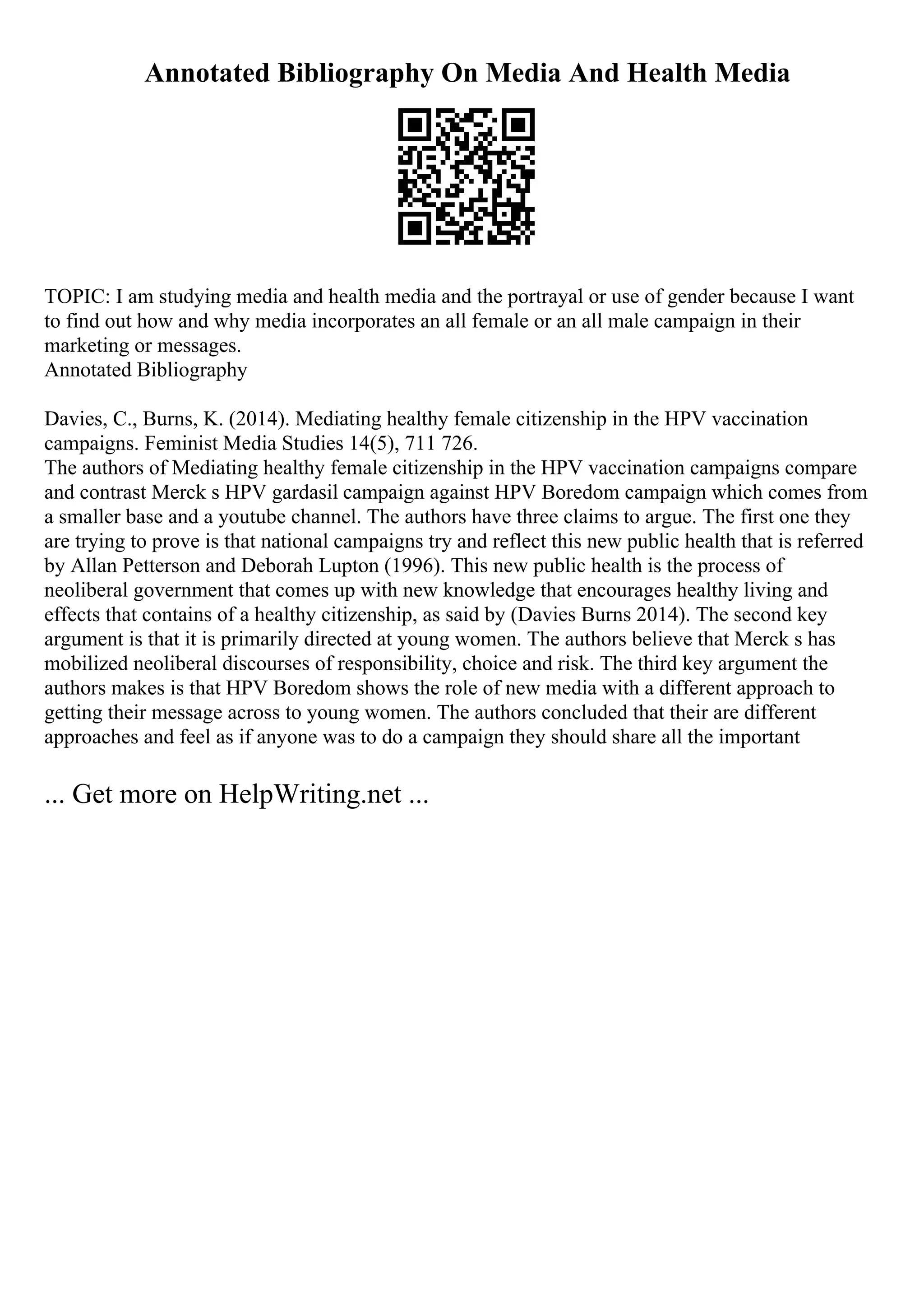 Annotated Bibliography On Media And Health Media
TOPIC: I am studying media and health media and the portrayal or use of gender because I want
to find out how and why media incorporates an all female or an all male campaign in their
marketing or messages.
Annotated Bibliography
Davies, C., Burns, K. (2014). Mediating healthy female citizenship in the HPV vaccination
campaigns. Feminist Media Studies 14(5), 711 726.
The authors of Mediating healthy female citizenship in the HPV vaccination campaigns compare
and contrast Merck s HPV gardasil campaign against HPV Boredom campaign which comes from
a smaller base and a youtube channel. The authors have three claims to argue. The first one they
are trying to prove is that national campaigns try and reflect this new public health that is referred
by Allan Petterson and Deborah Lupton (1996). This new public health is the process of
neoliberal government that comes up with new knowledge that encourages healthy living and
effects that contains of a healthy citizenship, as said by (Davies Burns 2014). The second key
argument is that it is primarily directed at young women. The authors believe that Merck s has
mobilized neoliberal discourses of responsibility, choice and risk. The third key argument the
authors makes is that HPV Boredom shows the role of new media with a different approach to
getting their message across to young women. The authors concluded that their are different
approaches and feel as if anyone was to do a campaign they should share all the important
... Get more on HelpWriting.net ...
 