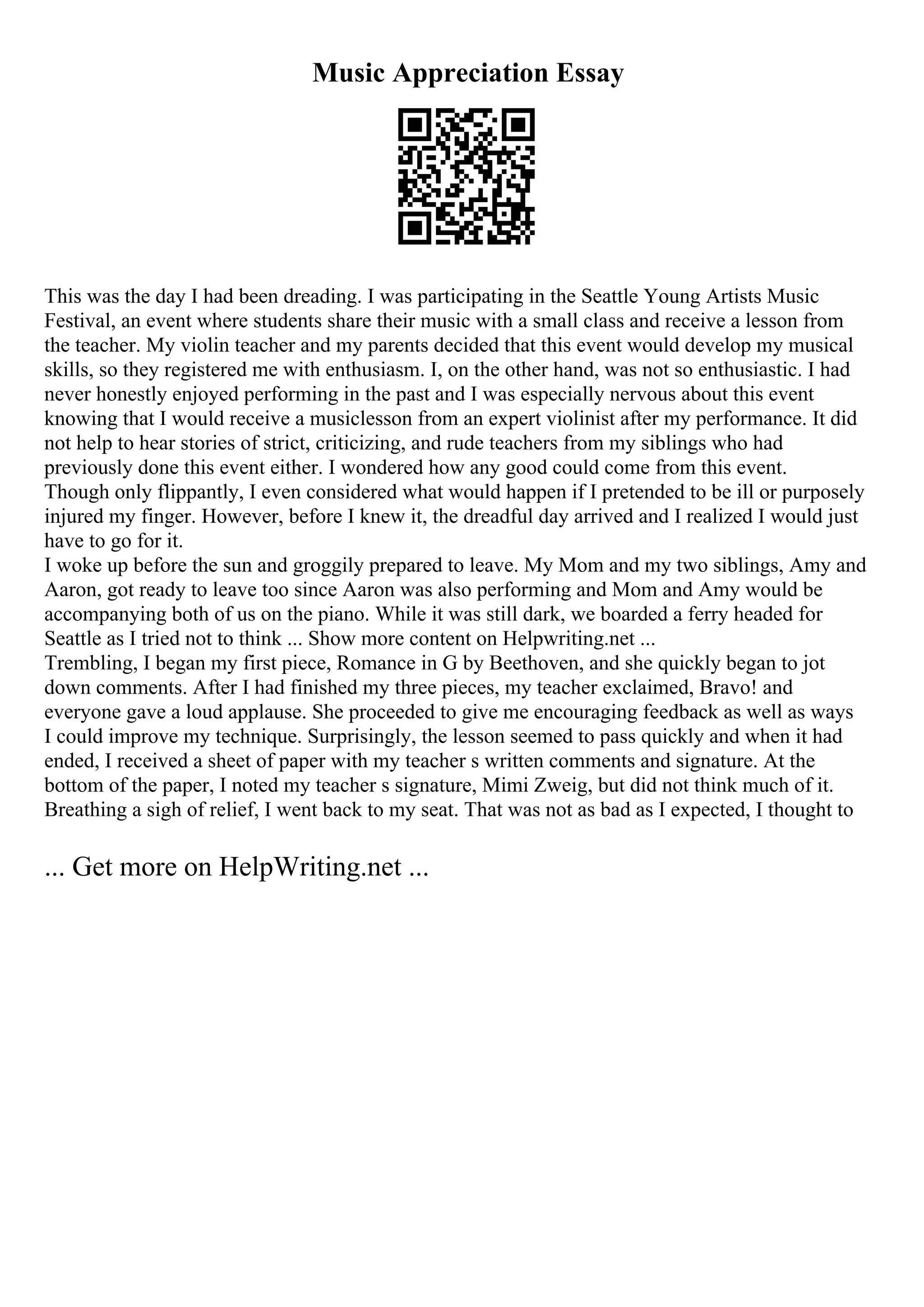 Music Appreciation Essay
This was the day I had been dreading. I was participating in the Seattle Young Artists Music
Festival, an event where students share their music with a small class and receive a lesson from
the teacher. My violin teacher and my parents decided that this event would develop my musical
skills, so they registered me with enthusiasm. I, on the other hand, was not so enthusiastic. I had
never honestly enjoyed performing in the past and I was especially nervous about this event
knowing that I would receive a musiclesson from an expert violinist after my performance. It did
not help to hear stories of strict, criticizing, and rude teachers from my siblings who had
previously done this event either. I wondered how any good could come from this event.
Though only flippantly, I even considered what would happen if I pretended to be ill or purposely
injured my finger. However, before I knew it, the dreadful day arrived and I realized I would just
have to go for it.
I woke up before the sun and groggily prepared to leave. My Mom and my two siblings, Amy and
Aaron, got ready to leave too since Aaron was also performing and Mom and Amy would be
accompanying both of us on the piano. While it was still dark, we boarded a ferry headed for
Seattle as I tried not to think ... Show more content on Helpwriting.net ...
Trembling, I began my first piece, Romance in G by Beethoven, and she quickly began to jot
down comments. After I had finished my three pieces, my teacher exclaimed, Bravo! and
everyone gave a loud applause. She proceeded to give me encouraging feedback as well as ways
I could improve my technique. Surprisingly, the lesson seemed to pass quickly and when it had
ended, I received a sheet of paper with my teacher s written comments and signature. At the
bottom of the paper, I noted my teacher s signature, Mimi Zweig, but did not think much of it.
Breathing a sigh of relief, I went back to my seat. That was not as bad as I expected, I thought to
... Get more on HelpWriting.net ...
 