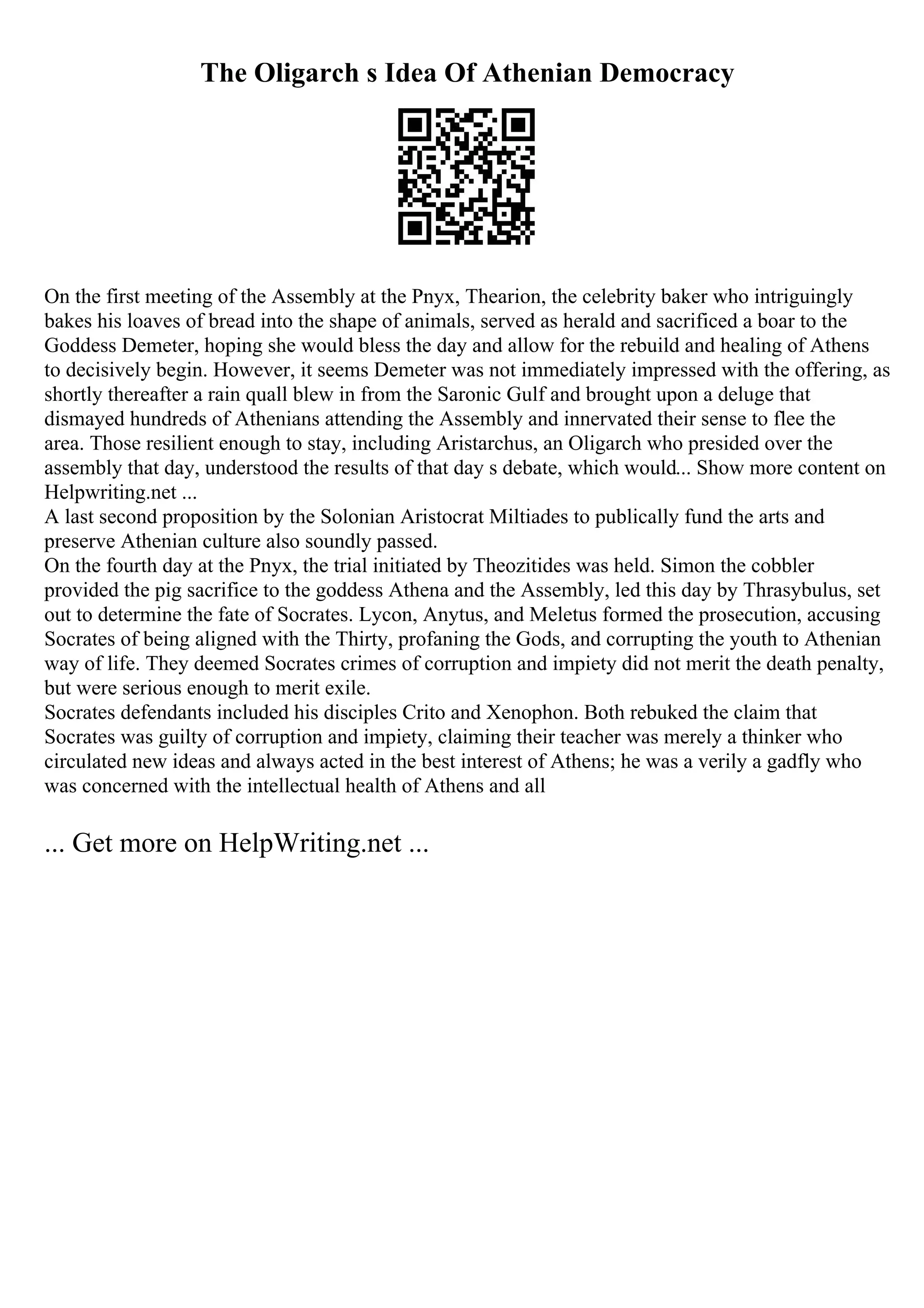 The Oligarch s Idea Of Athenian Democracy
On the first meeting of the Assembly at the Pnyx, Thearion, the celebrity baker who intriguingly
bakes his loaves of bread into the shape of animals, served as herald and sacrificed a boar to the
Goddess Demeter, hoping she would bless the day and allow for the rebuild and healing of Athens
to decisively begin. However, it seems Demeter was not immediately impressed with the offering, as
shortly thereafter a rain quall blew in from the Saronic Gulf and brought upon a deluge that
dismayed hundreds of Athenians attending the Assembly and innervated their sense to flee the
area. Those resilient enough to stay, including Aristarchus, an Oligarch who presided over the
assembly that day, understood the results of that day s debate, which would... Show more content on
Helpwriting.net ...
A last second proposition by the Solonian Aristocrat Miltiades to publically fund the arts and
preserve Athenian culture also soundly passed.
On the fourth day at the Pnyx, the trial initiated by Theozitides was held. Simon the cobbler
provided the pig sacrifice to the goddess Athena and the Assembly, led this day by Thrasybulus, set
out to determine the fate of Socrates. Lycon, Anytus, and Meletus formed the prosecution, accusing
Socrates of being aligned with the Thirty, profaning the Gods, and corrupting the youth to Athenian
way of life. They deemed Socrates crimes of corruption and impiety did not merit the death penalty,
but were serious enough to merit exile.
Socrates defendants included his disciples Crito and Xenophon. Both rebuked the claim that
Socrates was guilty of corruption and impiety, claiming their teacher was merely a thinker who
circulated new ideas and always acted in the best interest of Athens; he was a verily a gadfly who
was concerned with the intellectual health of Athens and all
... Get more on HelpWriting.net ...
 