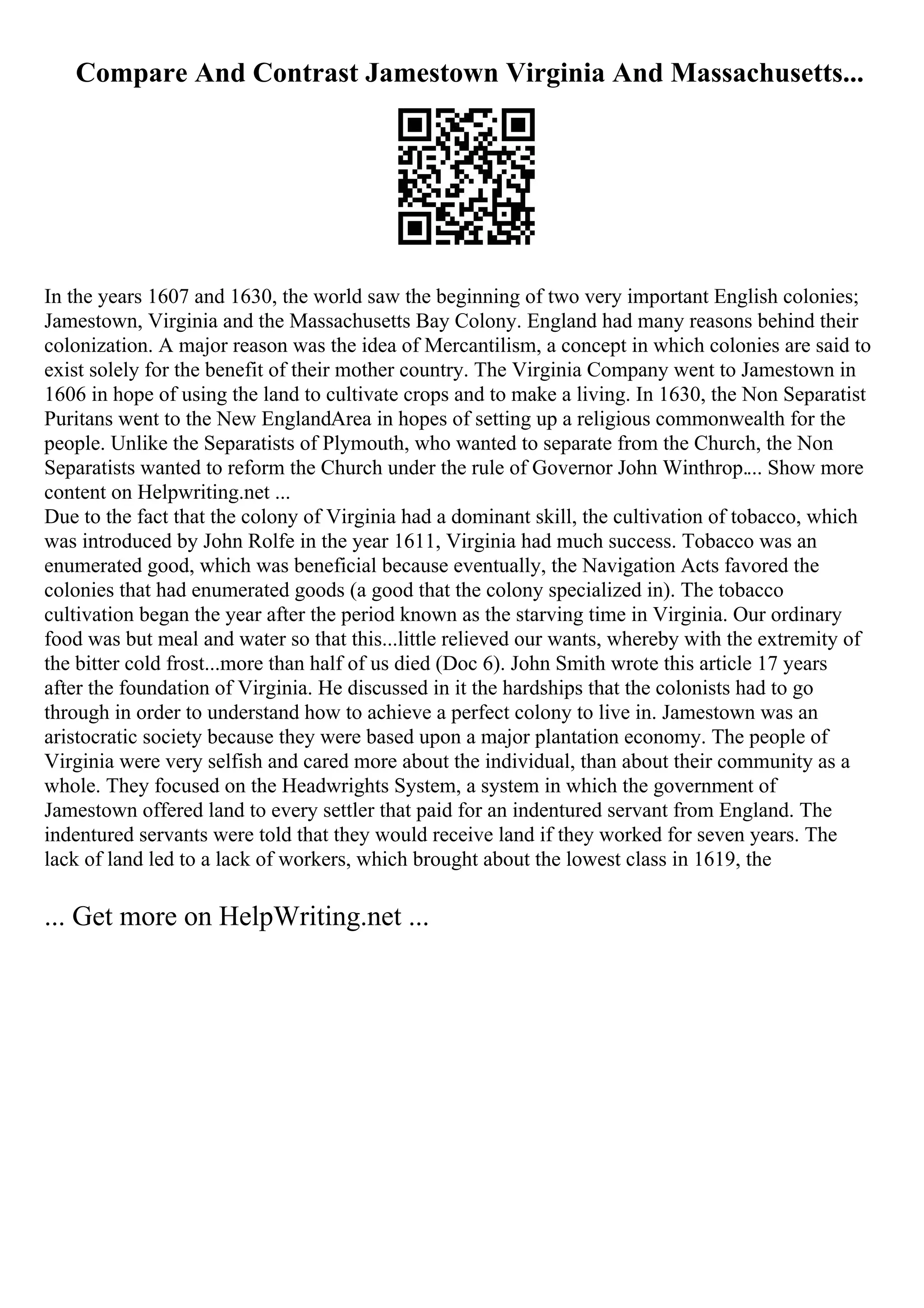 Compare And Contrast Jamestown Virginia And Massachusetts...
In the years 1607 and 1630, the world saw the beginning of two very important English colonies;
Jamestown, Virginia and the Massachusetts Bay Colony. England had many reasons behind their
colonization. A major reason was the idea of Mercantilism, a concept in which colonies are said to
exist solely for the benefit of their mother country. The Virginia Company went to Jamestown in
1606 in hope of using the land to cultivate crops and to make a living. In 1630, the Non Separatist
Puritans went to the New EnglandArea in hopes of setting up a religious commonwealth for the
people. Unlike the Separatists of Plymouth, who wanted to separate from the Church, the Non
Separatists wanted to reform the Church under the rule of Governor John Winthrop.... Show more
content on Helpwriting.net ...
Due to the fact that the colony of Virginia had a dominant skill, the cultivation of tobacco, which
was introduced by John Rolfe in the year 1611, Virginia had much success. Tobacco was an
enumerated good, which was beneficial because eventually, the Navigation Acts favored the
colonies that had enumerated goods (a good that the colony specialized in). The tobacco
cultivation began the year after the period known as the starving time in Virginia. Our ordinary
food was but meal and water so that this...little relieved our wants, whereby with the extremity of
the bitter cold frost...more than half of us died (Doc 6). John Smith wrote this article 17 years
after the foundation of Virginia. He discussed in it the hardships that the colonists had to go
through in order to understand how to achieve a perfect colony to live in. Jamestown was an
aristocratic society because they were based upon a major plantation economy. The people of
Virginia were very selfish and cared more about the individual, than about their community as a
whole. They focused on the Headwrights System, a system in which the government of
Jamestown offered land to every settler that paid for an indentured servant from England. The
indentured servants were told that they would receive land if they worked for seven years. The
lack of land led to a lack of workers, which brought about the lowest class in 1619, the
... Get more on HelpWriting.net ...
 