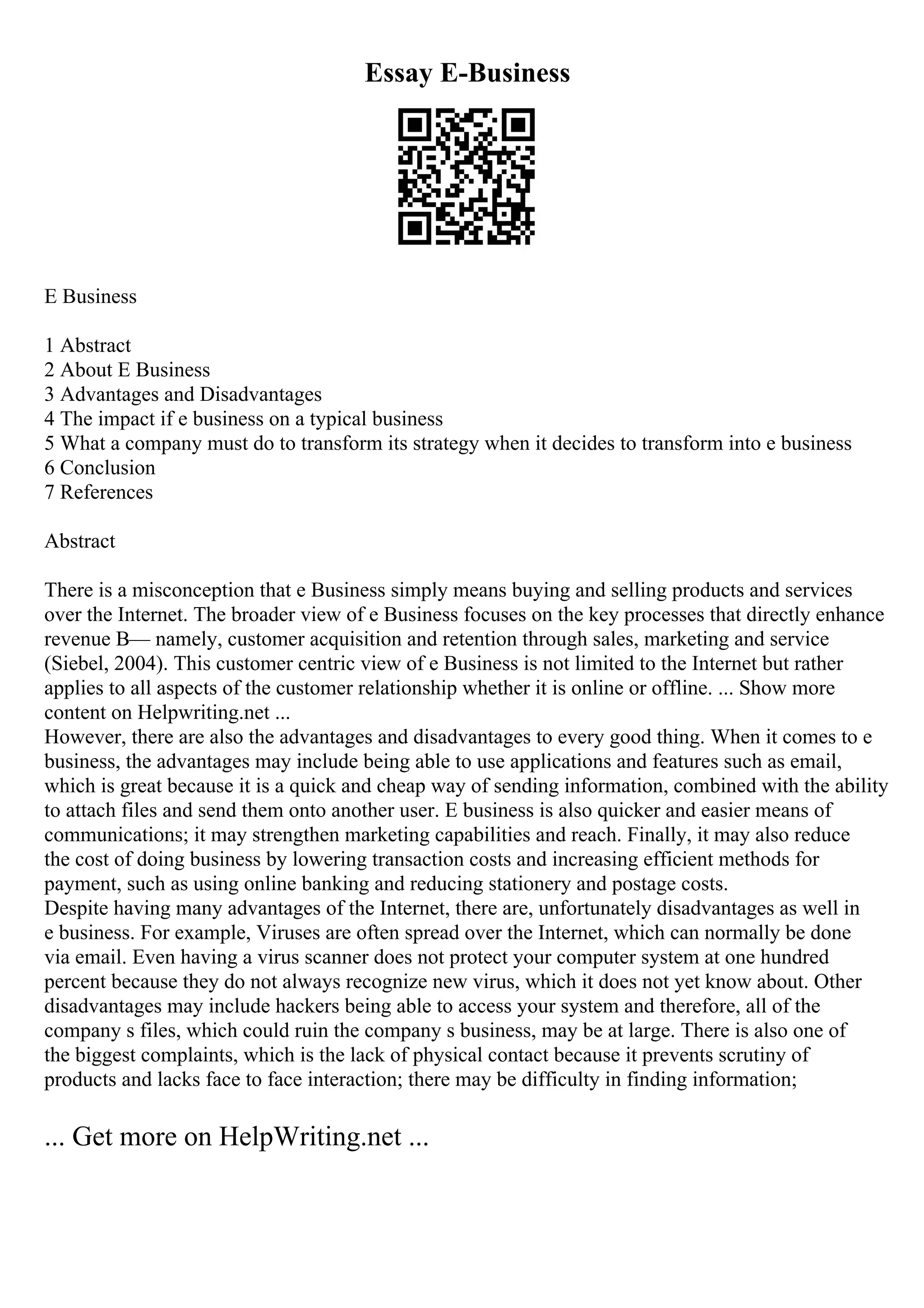 Essay E-Business
E Business
1 Abstract
2 About E Business
3 Advantages and Disadvantages
4 The impact if e business on a typical business
5 What a company must do to transform its strategy when it decides to transform into e business
6 Conclusion
7 References
Abstract
There is a misconception that e Business simply means buying and selling products and services
over the Internet. The broader view of e Business focuses on the key processes that directly enhance
revenue В— namely, customer acquisition and retention through sales, marketing and service
(Siebel, 2004). This customer centric view of e Business is not limited to the Internet but rather
applies to all aspects of the customer relationship whether it is online or offline. ... Show more
content on Helpwriting.net ...
However, there are also the advantages and disadvantages to every good thing. When it comes to e
business, the advantages may include being able to use applications and features such as email,
which is great because it is a quick and cheap way of sending information, combined with the ability
to attach files and send them onto another user. E business is also quicker and easier means of
communications; it may strengthen marketing capabilities and reach. Finally, it may also reduce
the cost of doing business by lowering transaction costs and increasing efficient methods for
payment, such as using online banking and reducing stationery and postage costs.
Despite having many advantages of the Internet, there are, unfortunately disadvantages as well in
e business. For example, Viruses are often spread over the Internet, which can normally be done
via email. Even having a virus scanner does not protect your computer system at one hundred
percent because they do not always recognize new virus, which it does not yet know about. Other
disadvantages may include hackers being able to access your system and therefore, all of the
company s files, which could ruin the company s business, may be at large. There is also one of
the biggest complaints, which is the lack of physical contact because it prevents scrutiny of
products and lacks face to face interaction; there may be difficulty in finding information;
... Get more on HelpWriting.net ...
 