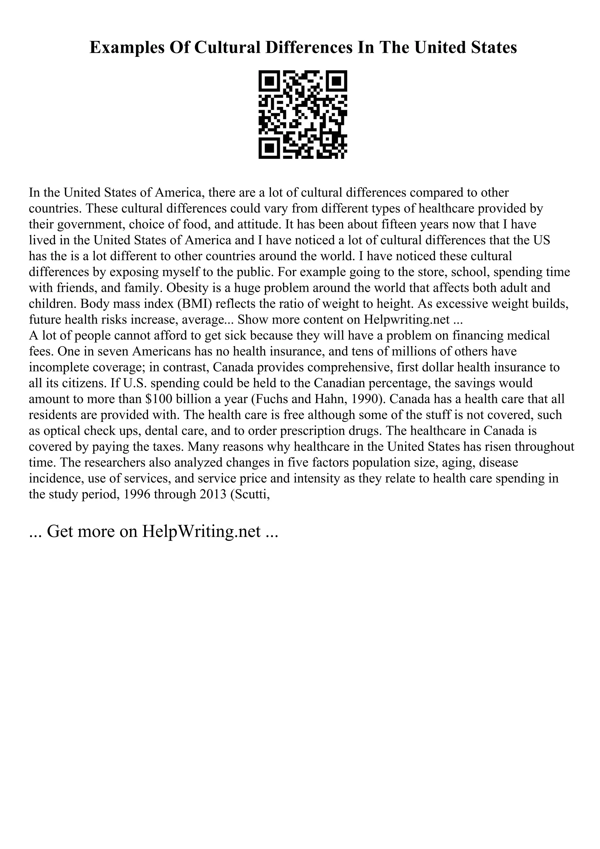 Examples Of Cultural Differences In The United States
In the United States of America, there are a lot of cultural differences compared to other
countries. These cultural differences could vary from different types of healthcare provided by
their government, choice of food, and attitude. It has been about fifteen years now that I have
lived in the United States of America and I have noticed a lot of cultural differences that the US
has the is a lot different to other countries around the world. I have noticed these cultural
differences by exposing myself to the public. For example going to the store, school, spending time
with friends, and family. Obesity is a huge problem around the world that affects both adult and
children. Body mass index (BMI) reflects the ratio of weight to height. As excessive weight builds,
future health risks increase, average... Show more content on Helpwriting.net ...
A lot of people cannot afford to get sick because they will have a problem on financing medical
fees. One in seven Americans has no health insurance, and tens of millions of others have
incomplete coverage; in contrast, Canada provides comprehensive, first dollar health insurance to
all its citizens. If U.S. spending could be held to the Canadian percentage, the savings would
amount to more than $100 billion a year (Fuchs and Hahn, 1990). Canada has a health care that all
residents are provided with. The health care is free although some of the stuff is not covered, such
as optical check ups, dental care, and to order prescription drugs. The healthcare in Canada is
covered by paying the taxes. Many reasons why healthcare in the United States has risen throughout
time. The researchers also analyzed changes in five factors population size, aging, disease
incidence, use of services, and service price and intensity as they relate to health care spending in
the study period, 1996 through 2013 (Scutti,
... Get more on HelpWriting.net ...
 