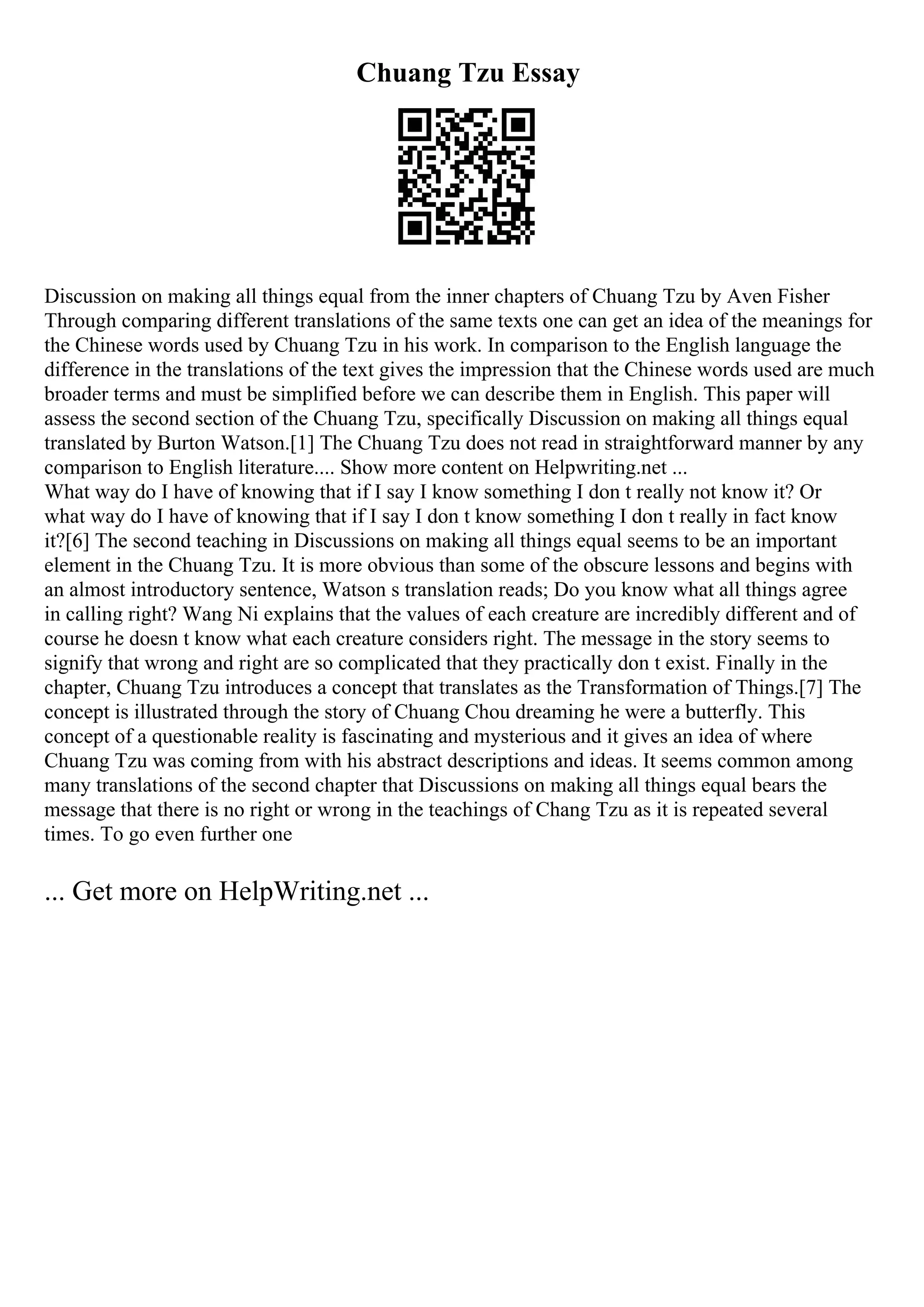 Chuang Tzu Essay
Discussion on making all things equal from the inner chapters of Chuang Tzu by Aven Fisher
Through comparing different translations of the same texts one can get an idea of the meanings for
the Chinese words used by Chuang Tzu in his work. In comparison to the English language the
difference in the translations of the text gives the impression that the Chinese words used are much
broader terms and must be simplified before we can describe them in English. This paper will
assess the second section of the Chuang Tzu, specifically Discussion on making all things equal
translated by Burton Watson.[1] The Chuang Tzu does not read in straightforward manner by any
comparison to English literature.... Show more content on Helpwriting.net ...
What way do I have of knowing that if I say I know something I don t really not know it? Or
what way do I have of knowing that if I say I don t know something I don t really in fact know
it?[6] The second teaching in Discussions on making all things equal seems to be an important
element in the Chuang Tzu. It is more obvious than some of the obscure lessons and begins with
an almost introductory sentence, Watson s translation reads; Do you know what all things agree
in calling right? Wang Ni explains that the values of each creature are incredibly different and of
course he doesn t know what each creature considers right. The message in the story seems to
signify that wrong and right are so complicated that they practically don t exist. Finally in the
chapter, Chuang Tzu introduces a concept that translates as the Transformation of Things.[7] The
concept is illustrated through the story of Chuang Chou dreaming he were a butterfly. This
concept of a questionable reality is fascinating and mysterious and it gives an idea of where
Chuang Tzu was coming from with his abstract descriptions and ideas. It seems common among
many translations of the second chapter that Discussions on making all things equal bears the
message that there is no right or wrong in the teachings of Chang Tzu as it is repeated several
times. To go even further one
... Get more on HelpWriting.net ...
 