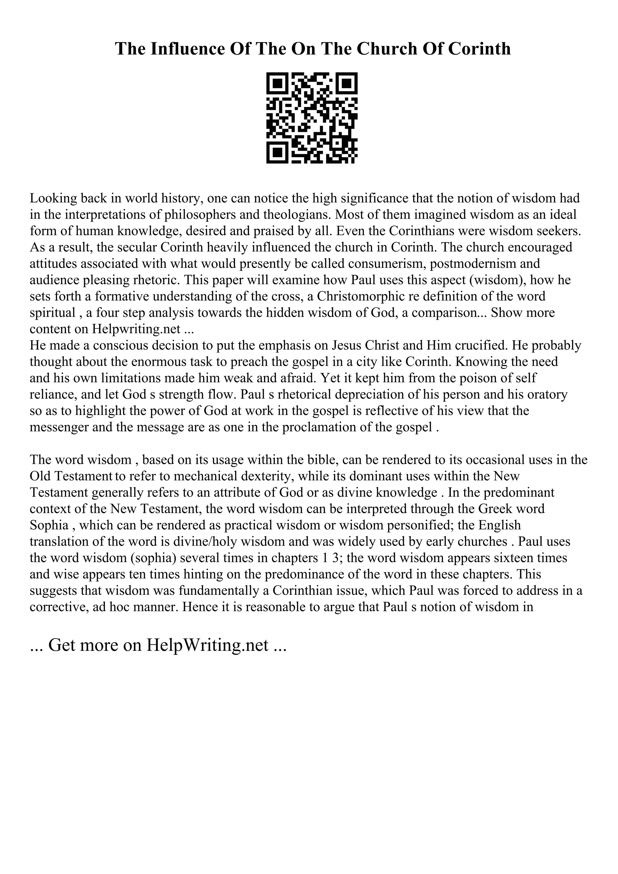 The Influence Of The On The Church Of Corinth
Looking back in world history, one can notice the high significance that the notion of wisdom had
in the interpretations of philosophers and theologians. Most of them imagined wisdom as an ideal
form of human knowledge, desired and praised by all. Even the Corinthians were wisdom seekers.
As a result, the secular Corinth heavily influenced the church in Corinth. The church encouraged
attitudes associated with what would presently be called consumerism, postmodernism and
audience pleasing rhetoric. This paper will examine how Paul uses this aspect (wisdom), how he
sets forth a formative understanding of the cross, a Christomorphic re definition of the word
spiritual , a four step analysis towards the hidden wisdom of God, a comparison... Show more
content on Helpwriting.net ...
He made a conscious decision to put the emphasis on Jesus Christ and Him crucified. He probably
thought about the enormous task to preach the gospel in a city like Corinth. Knowing the need
and his own limitations made him weak and afraid. Yet it kept him from the poison of self
reliance, and let God s strength flow. Paul s rhetorical depreciation of his person and his oratory
so as to highlight the power of God at work in the gospel is reflective of his view that the
messenger and the message are as one in the proclamation of the gospel .
The word wisdom , based on its usage within the bible, can be rendered to its occasional uses in the
Old Testament to refer to mechanical dexterity, while its dominant uses within the New
Testament generally refers to an attribute of God or as divine knowledge . In the predominant
context of the New Testament, the word wisdom can be interpreted through the Greek word
Sophia , which can be rendered as practical wisdom or wisdom personified; the English
translation of the word is divine/holy wisdom and was widely used by early churches . Paul uses
the word wisdom (sophia) several times in chapters 1 3; the word wisdom appears sixteen times
and wise appears ten times hinting on the predominance of the word in these chapters. This
suggests that wisdom was fundamentally a Corinthian issue, which Paul was forced to address in a
corrective, ad hoc manner. Hence it is reasonable to argue that Paul s notion of wisdom in
... Get more on HelpWriting.net ...
 