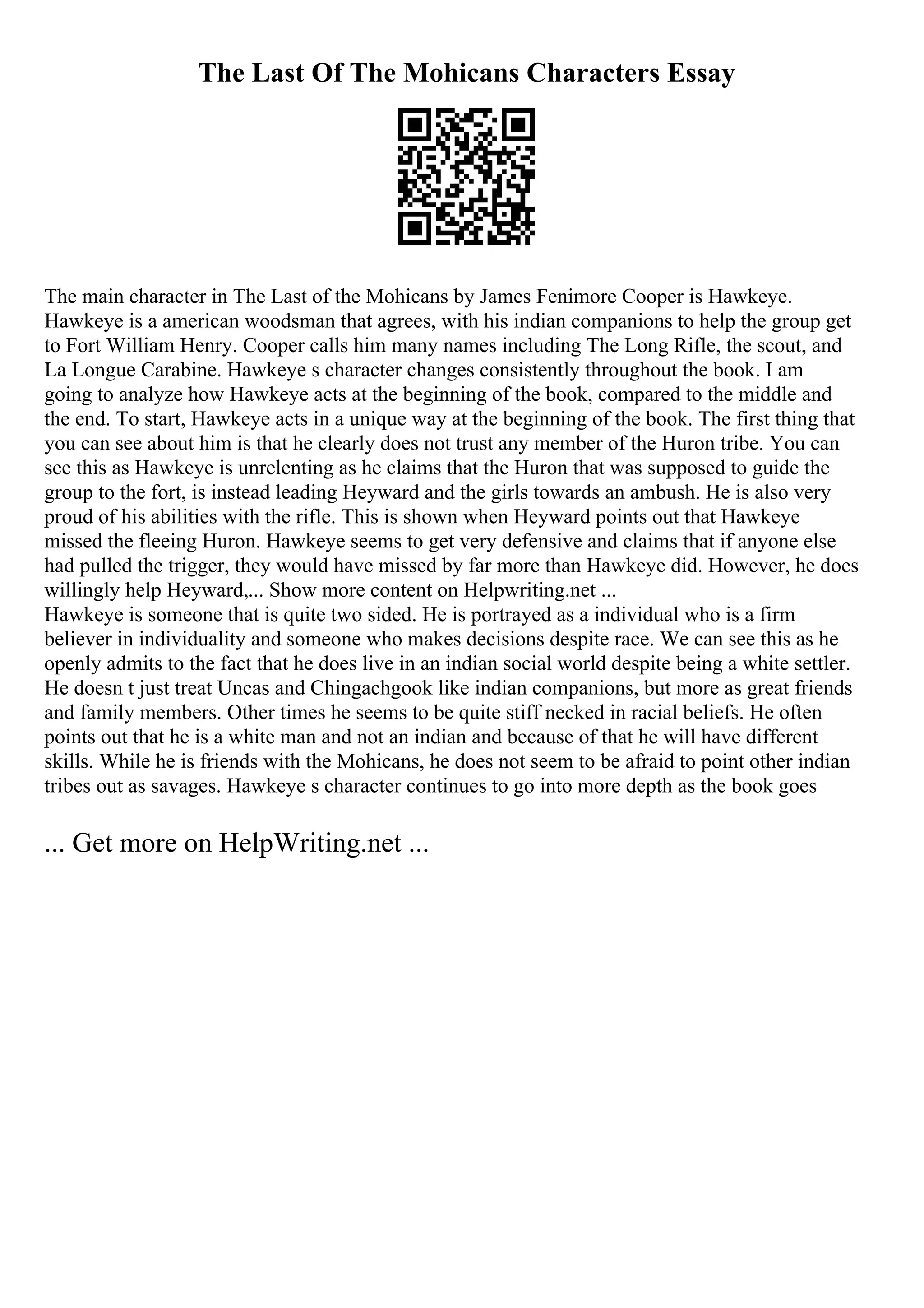 The Last Of The Mohicans Characters Essay
The main character in The Last of the Mohicans by James Fenimore Cooper is Hawkeye.
Hawkeye is a american woodsman that agrees, with his indian companions to help the group get
to Fort William Henry. Cooper calls him many names including The Long Rifle, the scout, and
La Longue Carabine. Hawkeye s character changes consistently throughout the book. I am
going to analyze how Hawkeye acts at the beginning of the book, compared to the middle and
the end. To start, Hawkeye acts in a unique way at the beginning of the book. The first thing that
you can see about him is that he clearly does not trust any member of the Huron tribe. You can
see this as Hawkeye is unrelenting as he claims that the Huron that was supposed to guide the
group to the fort, is instead leading Heyward and the girls towards an ambush. He is also very
proud of his abilities with the rifle. This is shown when Heyward points out that Hawkeye
missed the fleeing Huron. Hawkeye seems to get very defensive and claims that if anyone else
had pulled the trigger, they would have missed by far more than Hawkeye did. However, he does
willingly help Heyward,... Show more content on Helpwriting.net ...
Hawkeye is someone that is quite two sided. He is portrayed as a individual who is a firm
believer in individuality and someone who makes decisions despite race. We can see this as he
openly admits to the fact that he does live in an indian social world despite being a white settler.
He doesn t just treat Uncas and Chingachgook like indian companions, but more as great friends
and family members. Other times he seems to be quite stiff necked in racial beliefs. He often
points out that he is a white man and not an indian and because of that he will have different
skills. While he is friends with the Mohicans, he does not seem to be afraid to point other indian
tribes out as savages. Hawkeye s character continues to go into more depth as the book goes
... Get more on HelpWriting.net ...
 