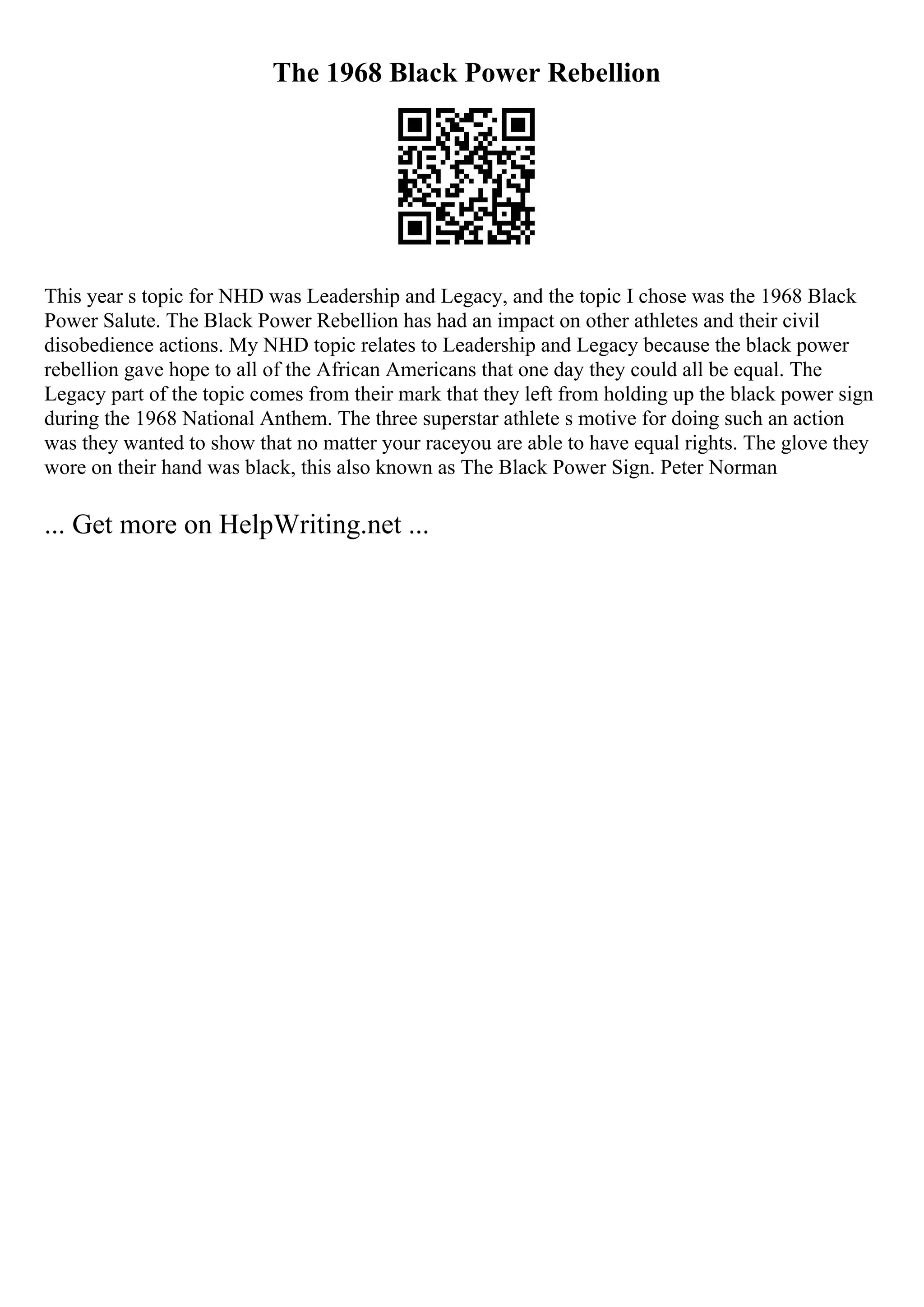 The 1968 Black Power Rebellion
This year s topic for NHD was Leadership and Legacy, and the topic I chose was the 1968 Black
Power Salute. The Black Power Rebellion has had an impact on other athletes and their civil
disobedience actions. My NHD topic relates to Leadership and Legacy because the black power
rebellion gave hope to all of the African Americans that one day they could all be equal. The
Legacy part of the topic comes from their mark that they left from holding up the black power sign
during the 1968 National Anthem. The three superstar athlete s motive for doing such an action
was they wanted to show that no matter your raceyou are able to have equal rights. The glove they
wore on their hand was black, this also known as The Black Power Sign. Peter Norman
... Get more on HelpWriting.net ...
 
