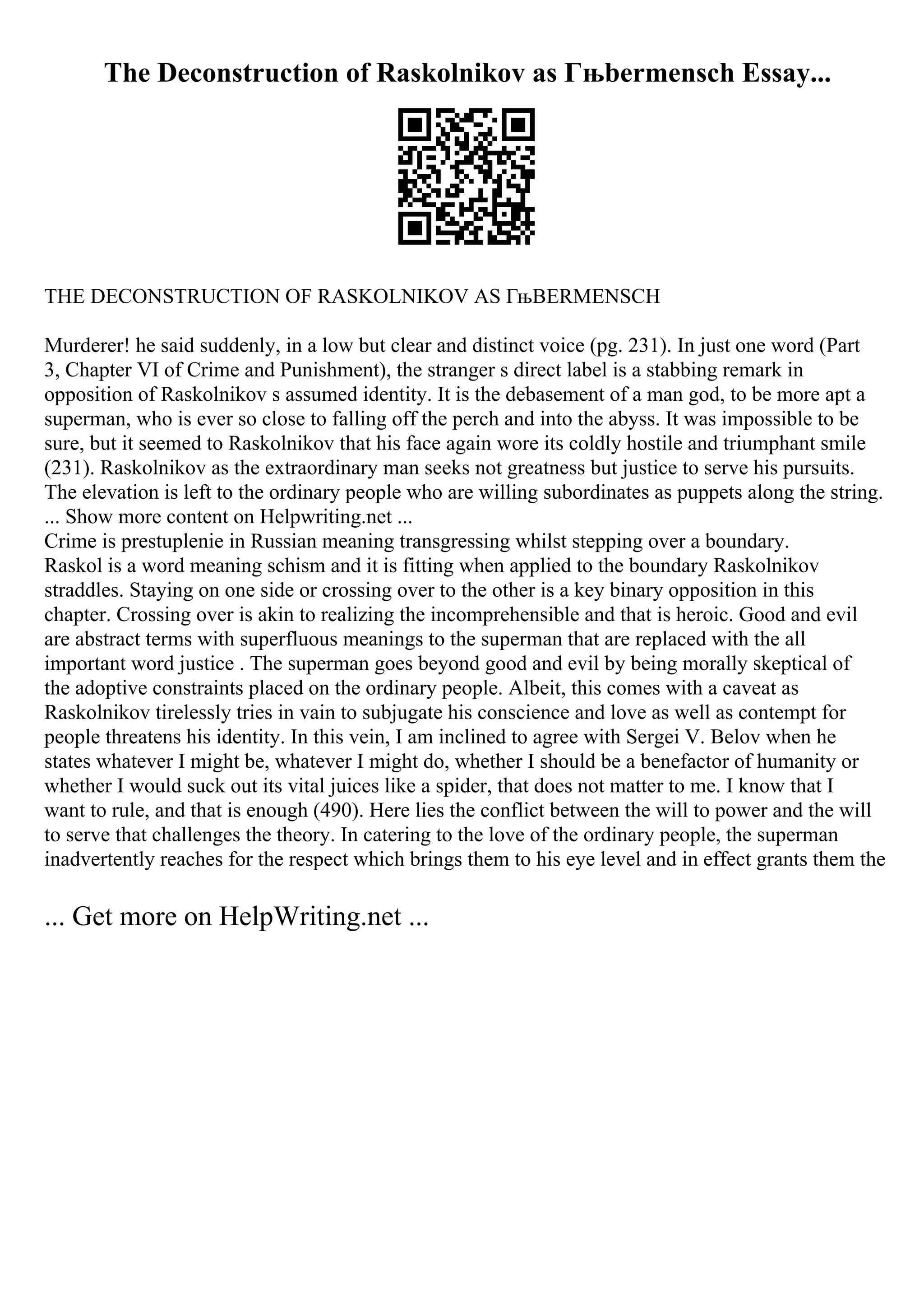 The Deconstruction of Raskolnikov as Гњbermensch Essay...
THE DECONSTRUCTION OF RASKOLNIKOV AS ГњBERMENSCH
Murderer! he said suddenly, in a low but clear and distinct voice (pg. 231). In just one word (Part
3, Chapter VI of Crime and Punishment), the stranger s direct label is a stabbing remark in
opposition of Raskolnikov s assumed identity. It is the debasement of a man god, to be more apt a
superman, who is ever so close to falling off the perch and into the abyss. It was impossible to be
sure, but it seemed to Raskolnikov that his face again wore its coldly hostile and triumphant smile
(231). Raskolnikov as the extraordinary man seeks not greatness but justice to serve his pursuits.
The elevation is left to the ordinary people who are willing subordinates as puppets along the string.
... Show more content on Helpwriting.net ...
Crime is prestuplenie in Russian meaning transgressing whilst stepping over a boundary.
Raskol is a word meaning schism and it is fitting when applied to the boundary Raskolnikov
straddles. Staying on one side or crossing over to the other is a key binary opposition in this
chapter. Crossing over is akin to realizing the incomprehensible and that is heroic. Good and evil
are abstract terms with superfluous meanings to the superman that are replaced with the all
important word justice . The superman goes beyond good and evil by being morally skeptical of
the adoptive constraints placed on the ordinary people. Albeit, this comes with a caveat as
Raskolnikov tirelessly tries in vain to subjugate his conscience and love as well as contempt for
people threatens his identity. In this vein, I am inclined to agree with Sergei V. Belov when he
states whatever I might be, whatever I might do, whether I should be a benefactor of humanity or
whether I would suck out its vital juices like a spider, that does not matter to me. I know that I
want to rule, and that is enough (490). Here lies the conflict between the will to power and the will
to serve that challenges the theory. In catering to the love of the ordinary people, the superman
inadvertently reaches for the respect which brings them to his eye level and in effect grants them the
... Get more on HelpWriting.net ...
 
