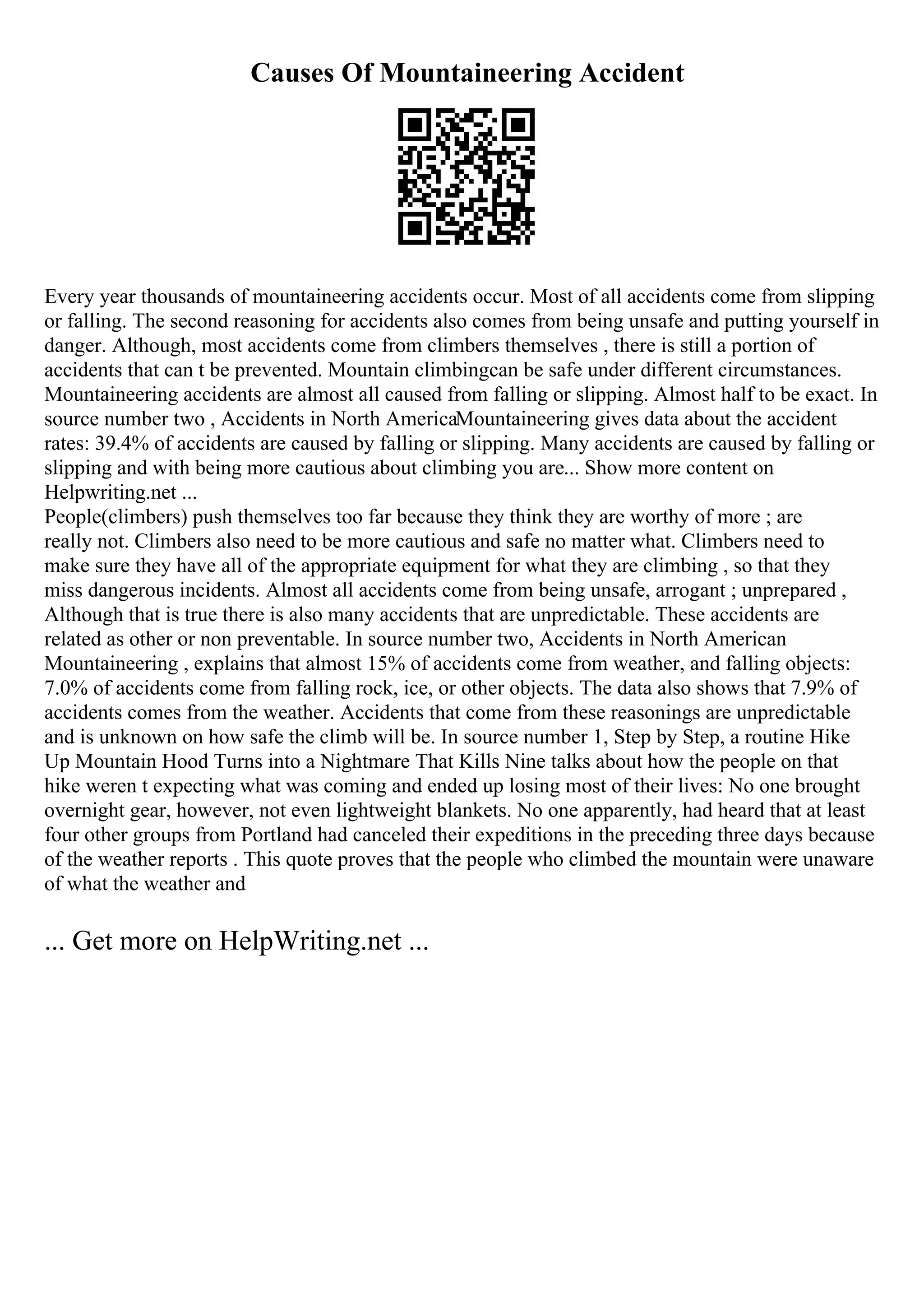 Causes Of Mountaineering Accident
Every year thousands of mountaineering accidents occur. Most of all accidents come from slipping
or falling. The second reasoning for accidents also comes from being unsafe and putting yourself in
danger. Although, most accidents come from climbers themselves , there is still a portion of
accidents that can t be prevented. Mountain climbingcan be safe under different circumstances.
Mountaineering accidents are almost all caused from falling or slipping. Almost half to be exact. In
source number two , Accidents in North AmericaMountaineering gives data about the accident
rates: 39.4% of accidents are caused by falling or slipping. Many accidents are caused by falling or
slipping and with being more cautious about climbing you are... Show more content on
Helpwriting.net ...
People(climbers) push themselves too far because they think they are worthy of more ; are
really not. Climbers also need to be more cautious and safe no matter what. Climbers need to
make sure they have all of the appropriate equipment for what they are climbing , so that they
miss dangerous incidents. Almost all accidents come from being unsafe, arrogant ; unprepared ,
Although that is true there is also many accidents that are unpredictable. These accidents are
related as other or non preventable. In source number two, Accidents in North American
Mountaineering , explains that almost 15% of accidents come from weather, and falling objects:
7.0% of accidents come from falling rock, ice, or other objects. The data also shows that 7.9% of
accidents comes from the weather. Accidents that come from these reasonings are unpredictable
and is unknown on how safe the climb will be. In source number 1, Step by Step, a routine Hike
Up Mountain Hood Turns into a Nightmare That Kills Nine talks about how the people on that
hike weren t expecting what was coming and ended up losing most of their lives: No one brought
overnight gear, however, not even lightweight blankets. No one apparently, had heard that at least
four other groups from Portland had canceled their expeditions in the preceding three days because
of the weather reports . This quote proves that the people who climbed the mountain were unaware
of what the weather and
... Get more on HelpWriting.net ...
 