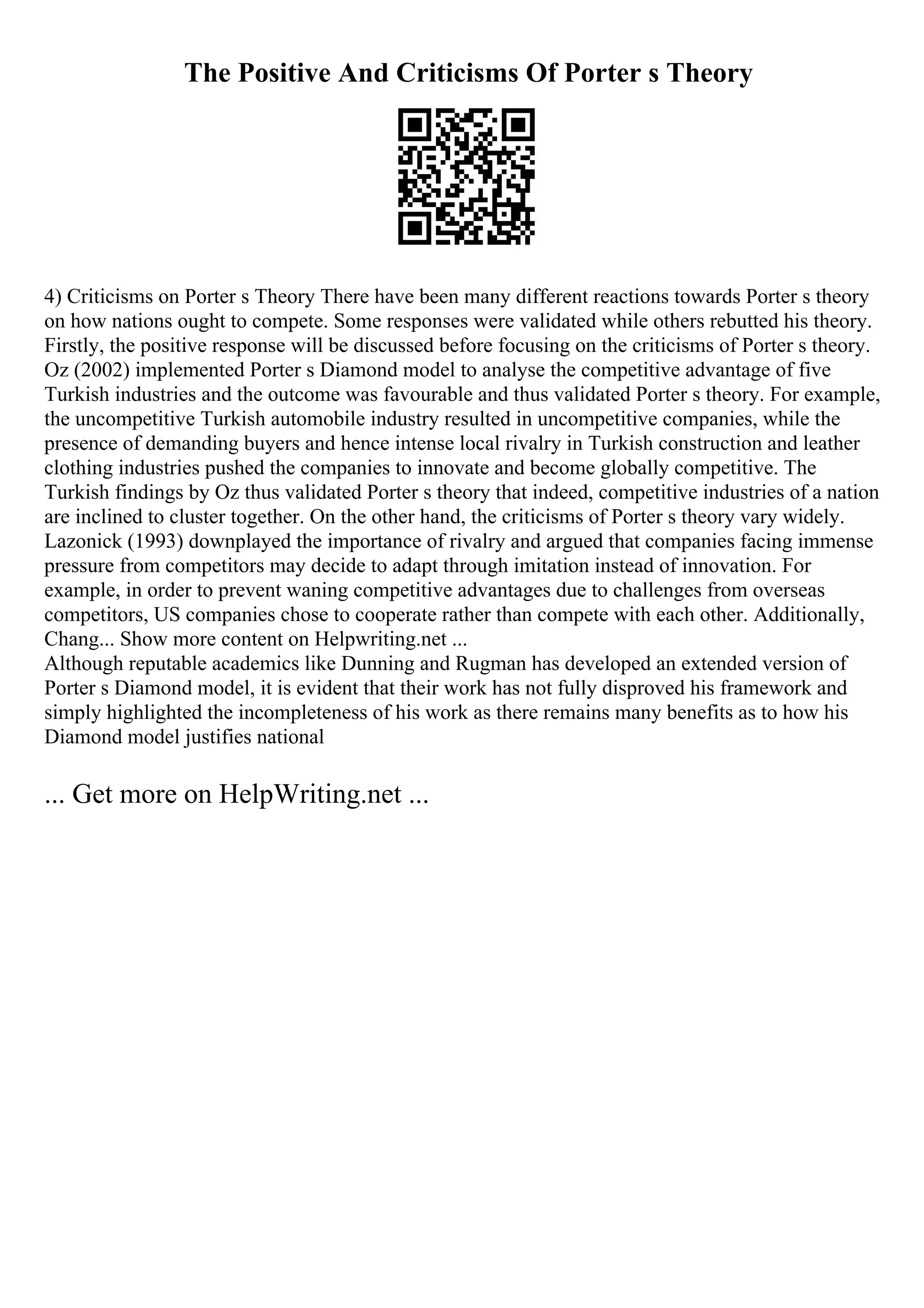 The Positive And Criticisms Of Porter s Theory
4) Criticisms on Porter s Theory There have been many different reactions towards Porter s theory
on how nations ought to compete. Some responses were validated while others rebutted his theory.
Firstly, the positive response will be discussed before focusing on the criticisms of Porter s theory.
Oz (2002) implemented Porter s Diamond model to analyse the competitive advantage of five
Turkish industries and the outcome was favourable and thus validated Porter s theory. For example,
the uncompetitive Turkish automobile industry resulted in uncompetitive companies, while the
presence of demanding buyers and hence intense local rivalry in Turkish construction and leather
clothing industries pushed the companies to innovate and become globally competitive. The
Turkish findings by Oz thus validated Porter s theory that indeed, competitive industries of a nation
are inclined to cluster together. On the other hand, the criticisms of Porter s theory vary widely.
Lazonick (1993) downplayed the importance of rivalry and argued that companies facing immense
pressure from competitors may decide to adapt through imitation instead of innovation. For
example, in order to prevent waning competitive advantages due to challenges from overseas
competitors, US companies chose to cooperate rather than compete with each other. Additionally,
Chang... Show more content on Helpwriting.net ...
Although reputable academics like Dunning and Rugman has developed an extended version of
Porter s Diamond model, it is evident that their work has not fully disproved his framework and
simply highlighted the incompleteness of his work as there remains many benefits as to how his
Diamond model justifies national
... Get more on HelpWriting.net ...
 