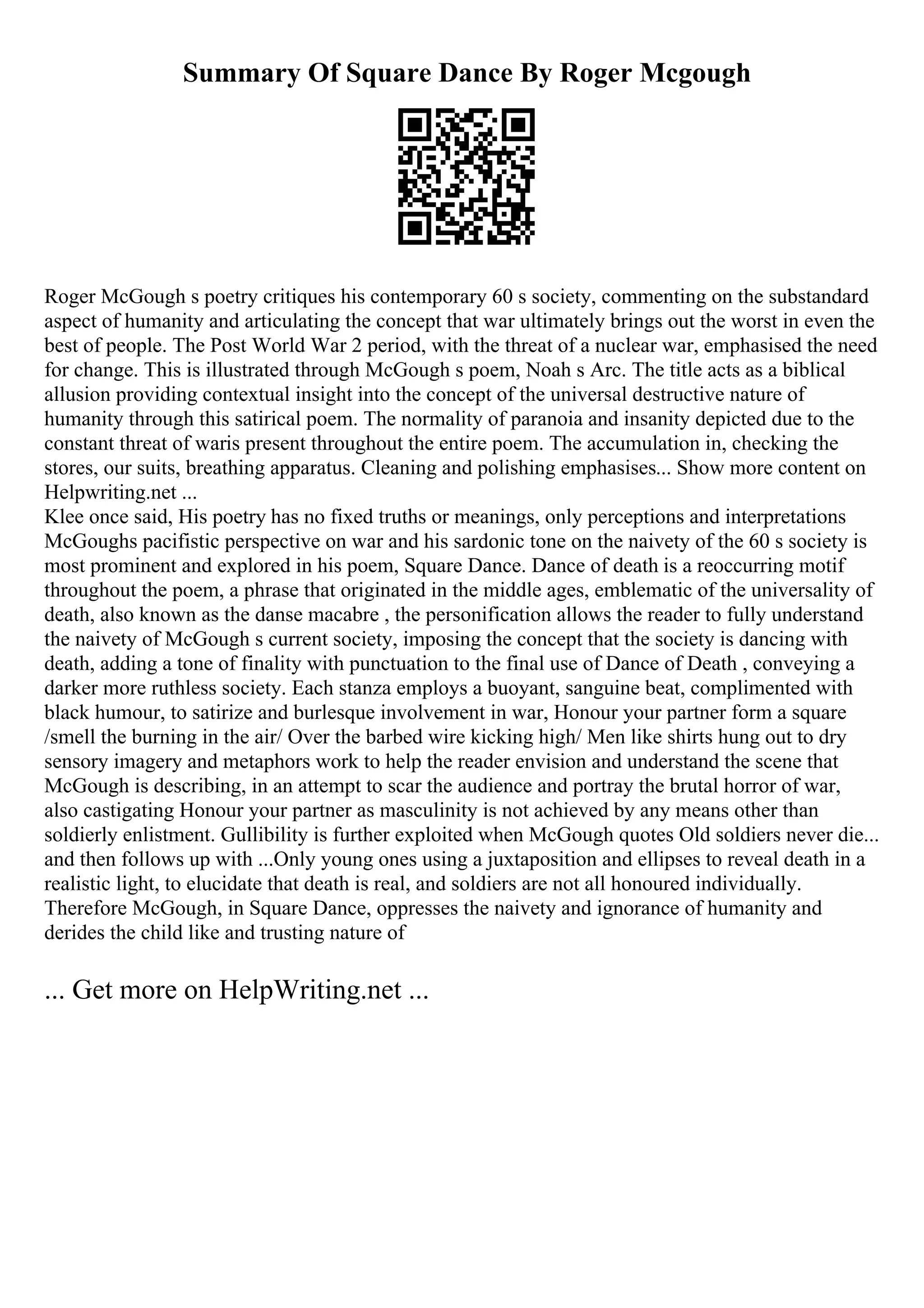 Summary Of Square Dance By Roger Mcgough
Roger McGough s poetry critiques his contemporary 60 s society, commenting on the substandard
aspect of humanity and articulating the concept that war ultimately brings out the worst in even the
best of people. The Post World War 2 period, with the threat of a nuclear war, emphasised the need
for change. This is illustrated through McGough s poem, Noah s Arc. The title acts as a biblical
allusion providing contextual insight into the concept of the universal destructive nature of
humanity through this satirical poem. The normality of paranoia and insanity depicted due to the
constant threat of waris present throughout the entire poem. The accumulation in, checking the
stores, our suits, breathing apparatus. Cleaning and polishing emphasises... Show more content on
Helpwriting.net ...
Klee once said, His poetry has no fixed truths or meanings, only perceptions and interpretations
McGoughs pacifistic perspective on war and his sardonic tone on the naivety of the 60 s society is
most prominent and explored in his poem, Square Dance. Dance of death is a reoccurring motif
throughout the poem, a phrase that originated in the middle ages, emblematic of the universality of
death, also known as the danse macabre , the personification allows the reader to fully understand
the naivety of McGough s current society, imposing the concept that the society is dancing with
death, adding a tone of finality with punctuation to the final use of Dance of Death , conveying a
darker more ruthless society. Each stanza employs a buoyant, sanguine beat, complimented with
black humour, to satirize and burlesque involvement in war, Honour your partner form a square
/smell the burning in the air/ Over the barbed wire kicking high/ Men like shirts hung out to dry
sensory imagery and metaphors work to help the reader envision and understand the scene that
McGough is describing, in an attempt to scar the audience and portray the brutal horror of war,
also castigating Honour your partner as masculinity is not achieved by any means other than
soldierly enlistment. Gullibility is further exploited when McGough quotes Old soldiers never die...
and then follows up with ...Only young ones using a juxtaposition and ellipses to reveal death in a
realistic light, to elucidate that death is real, and soldiers are not all honoured individually.
Therefore McGough, in Square Dance, oppresses the naivety and ignorance of humanity and
derides the child like and trusting nature of
... Get more on HelpWriting.net ...
 