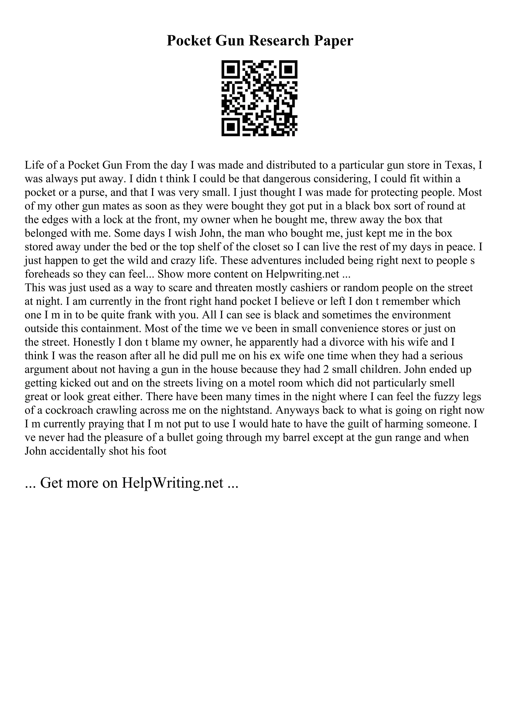 Pocket Gun Research Paper
Life of a Pocket Gun From the day I was made and distributed to a particular gun store in Texas, I
was always put away. I didn t think I could be that dangerous considering, I could fit within a
pocket or a purse, and that I was very small. I just thought I was made for protecting people. Most
of my other gun mates as soon as they were bought they got put in a black box sort of round at
the edges with a lock at the front, my owner when he bought me, threw away the box that
belonged with me. Some days I wish John, the man who bought me, just kept me in the box
stored away under the bed or the top shelf of the closet so I can live the rest of my days in peace. I
just happen to get the wild and crazy life. These adventures included being right next to people s
foreheads so they can feel... Show more content on Helpwriting.net ...
This was just used as a way to scare and threaten mostly cashiers or random people on the street
at night. I am currently in the front right hand pocket I believe or left I don t remember which
one I m in to be quite frank with you. All I can see is black and sometimes the environment
outside this containment. Most of the time we ve been in small convenience stores or just on
the street. Honestly I don t blame my owner, he apparently had a divorce with his wife and I
think I was the reason after all he did pull me on his ex wife one time when they had a serious
argument about not having a gun in the house because they had 2 small children. John ended up
getting kicked out and on the streets living on a motel room which did not particularly smell
great or look great either. There have been many times in the night where I can feel the fuzzy legs
of a cockroach crawling across me on the nightstand. Anyways back to what is going on right now
I m currently praying that I m not put to use I would hate to have the guilt of harming someone. I
ve never had the pleasure of a bullet going through my barrel except at the gun range and when
John accidentally shot his foot
... Get more on HelpWriting.net ...
 