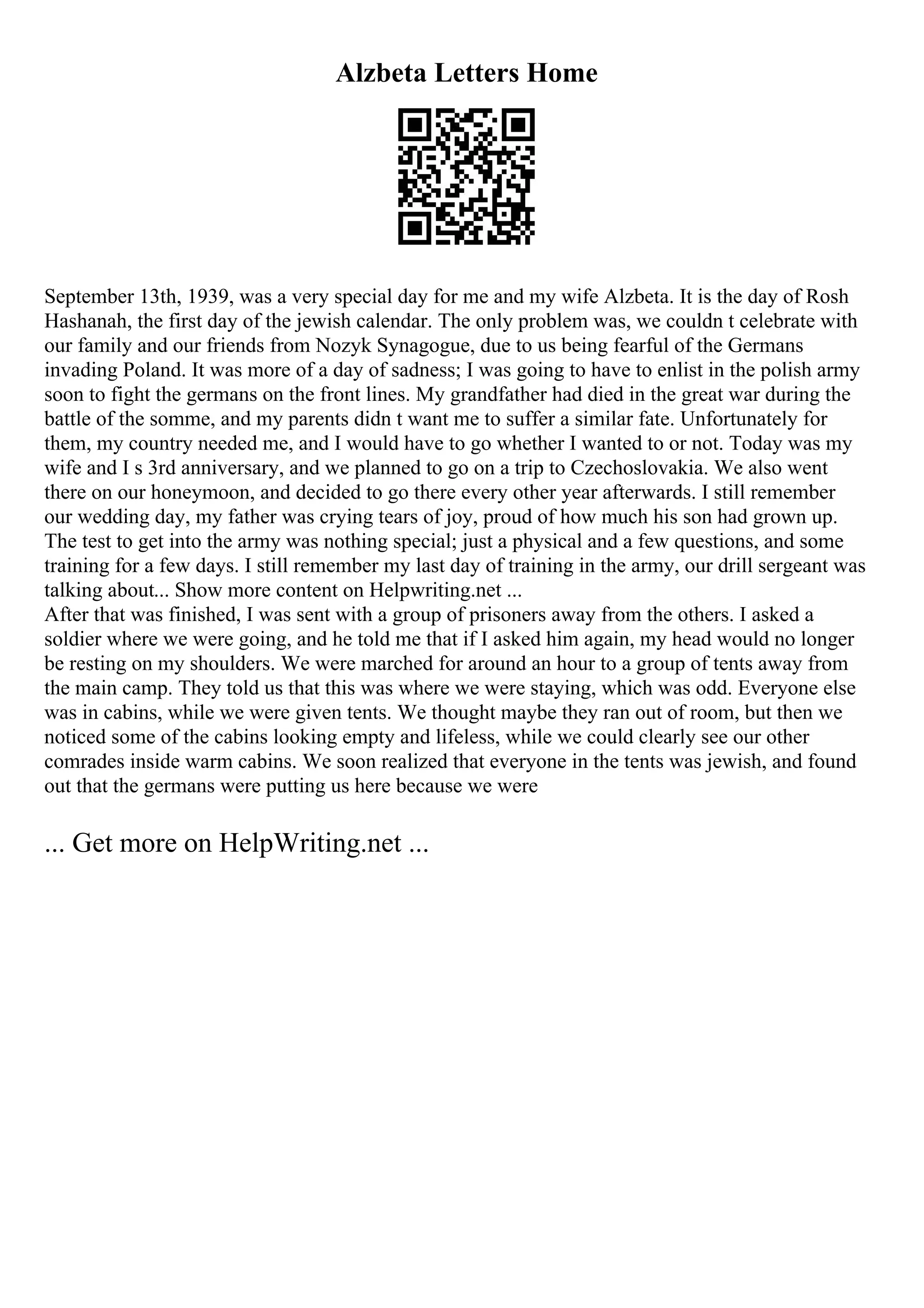 Alzbeta Letters Home
September 13th, 1939, was a very special day for me and my wife Alzbeta. It is the day of Rosh
Hashanah, the first day of the jewish calendar. The only problem was, we couldn t celebrate with
our family and our friends from Nozyk Synagogue, due to us being fearful of the Germans
invading Poland. It was more of a day of sadness; I was going to have to enlist in the polish army
soon to fight the germans on the front lines. My grandfather had died in the great war during the
battle of the somme, and my parents didn t want me to suffer a similar fate. Unfortunately for
them, my country needed me, and I would have to go whether I wanted to or not. Today was my
wife and I s 3rd anniversary, and we planned to go on a trip to Czechoslovakia. We also went
there on our honeymoon, and decided to go there every other year afterwards. I still remember
our wedding day, my father was crying tears of joy, proud of how much his son had grown up.
The test to get into the army was nothing special; just a physical and a few questions, and some
training for a few days. I still remember my last day of training in the army, our drill sergeant was
talking about... Show more content on Helpwriting.net ...
After that was finished, I was sent with a group of prisoners away from the others. I asked a
soldier where we were going, and he told me that if I asked him again, my head would no longer
be resting on my shoulders. We were marched for around an hour to a group of tents away from
the main camp. They told us that this was where we were staying, which was odd. Everyone else
was in cabins, while we were given tents. We thought maybe they ran out of room, but then we
noticed some of the cabins looking empty and lifeless, while we could clearly see our other
comrades inside warm cabins. We soon realized that everyone in the tents was jewish, and found
out that the germans were putting us here because we were
... Get more on HelpWriting.net ...
 