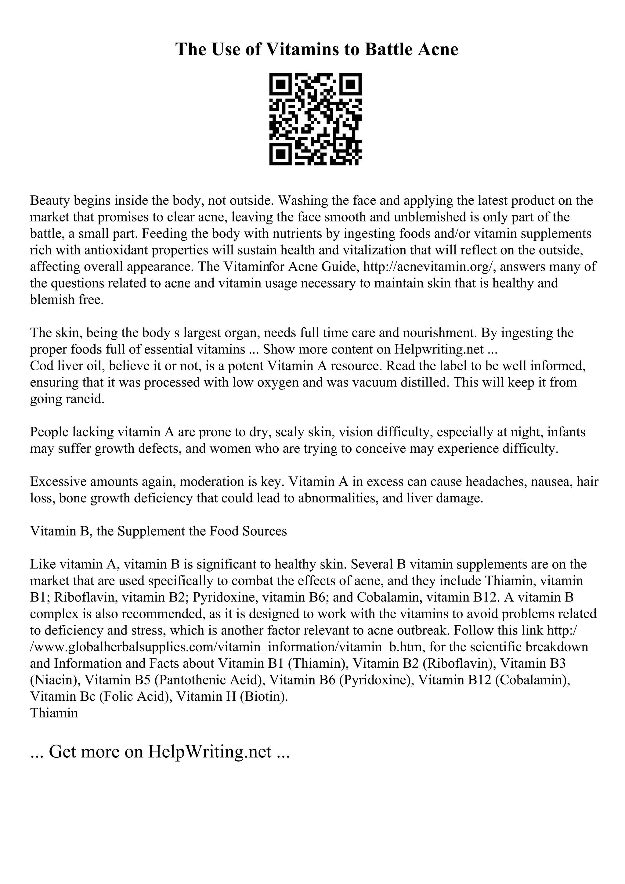 The Use of Vitamins to Battle Acne
Beauty begins inside the body, not outside. Washing the face and applying the latest product on the
market that promises to clear acne, leaving the face smooth and unblemished is only part of the
battle, a small part. Feeding the body with nutrients by ingesting foods and/or vitamin supplements
rich with antioxidant properties will sustain health and vitalization that will reflect on the outside,
affecting overall appearance. The Vitaminfor Acne Guide, http://acnevitamin.org/, answers many of
the questions related to acne and vitamin usage necessary to maintain skin that is healthy and
blemish free.
The skin, being the body s largest organ, needs full time care and nourishment. By ingesting the
proper foods full of essential vitamins ... Show more content on Helpwriting.net ...
Cod liver oil, believe it or not, is a potent Vitamin A resource. Read the label to be well informed,
ensuring that it was processed with low oxygen and was vacuum distilled. This will keep it from
going rancid.
People lacking vitamin A are prone to dry, scaly skin, vision difficulty, especially at night, infants
may suffer growth defects, and women who are trying to conceive may experience difficulty.
Excessive amounts again, moderation is key. Vitamin A in excess can cause headaches, nausea, hair
loss, bone growth deficiency that could lead to abnormalities, and liver damage.
Vitamin B, the Supplement the Food Sources
Like vitamin A, vitamin B is significant to healthy skin. Several B vitamin supplements are on the
market that are used specifically to combat the effects of acne, and they include Thiamin, vitamin
B1; Riboflavin, vitamin B2; Pyridoxine, vitamin B6; and Cobalamin, vitamin B12. A vitamin B
complex is also recommended, as it is designed to work with the vitamins to avoid problems related
to deficiency and stress, which is another factor relevant to acne outbreak. Follow this link http:/
/www.globalherbalsupplies.com/vitamin_information/vitamin_b.htm, for the scientific breakdown
and Information and Facts about Vitamin B1 (Thiamin), Vitamin B2 (Riboflavin), Vitamin B3
(Niacin), Vitamin B5 (Pantothenic Acid), Vitamin B6 (Pyridoxine), Vitamin B12 (Cobalamin),
Vitamin Bc (Folic Acid), Vitamin H (Biotin).
Thiamin
... Get more on HelpWriting.net ...
 