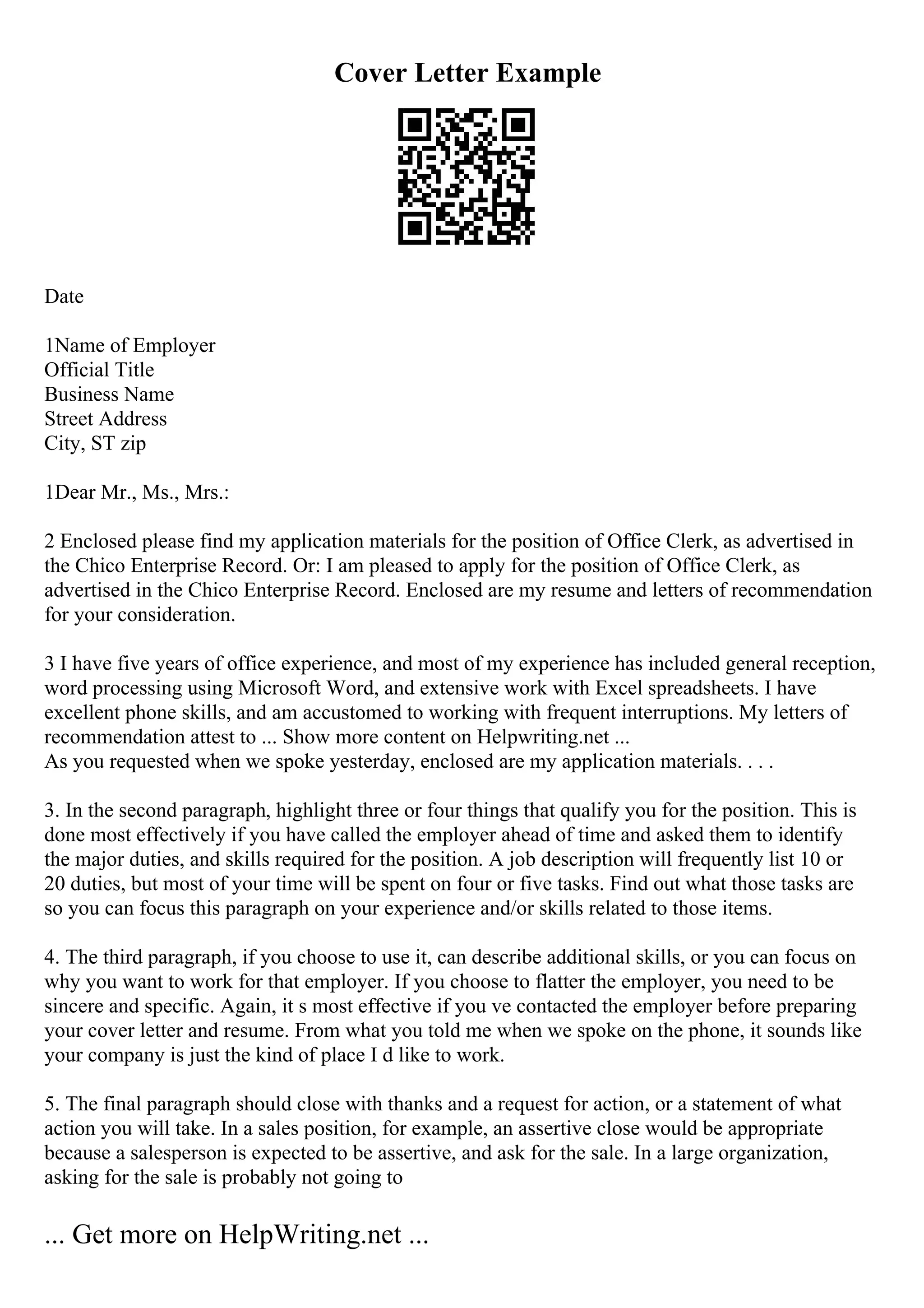 Cover Letter Example
Date
1Name of Employer
Official Title
Business Name
Street Address
City, ST zip
1Dear Mr., Ms., Mrs.:
2 Enclosed please find my application materials for the position of Office Clerk, as advertised in
the Chico Enterprise Record. Or: I am pleased to apply for the position of Office Clerk, as
advertised in the Chico Enterprise Record. Enclosed are my resume and letters of recommendation
for your consideration.
3 I have five years of office experience, and most of my experience has included general reception,
word processing using Microsoft Word, and extensive work with Excel spreadsheets. I have
excellent phone skills, and am accustomed to working with frequent interruptions. My letters of
recommendation attest to ... Show more content on Helpwriting.net ...
As you requested when we spoke yesterday, enclosed are my application materials. . . .
3. In the second paragraph, highlight three or four things that qualify you for the position. This is
done most effectively if you have called the employer ahead of time and asked them to identify
the major duties, and skills required for the position. A job description will frequently list 10 or
20 duties, but most of your time will be spent on four or five tasks. Find out what those tasks are
so you can focus this paragraph on your experience and/or skills related to those items.
4. The third paragraph, if you choose to use it, can describe additional skills, or you can focus on
why you want to work for that employer. If you choose to flatter the employer, you need to be
sincere and specific. Again, it s most effective if you ve contacted the employer before preparing
your cover letter and resume. From what you told me when we spoke on the phone, it sounds like
your company is just the kind of place I d like to work.
5. The final paragraph should close with thanks and a request for action, or a statement of what
action you will take. In a sales position, for example, an assertive close would be appropriate
because a salesperson is expected to be assertive, and ask for the sale. In a large organization,
asking for the sale is probably not going to
... Get more on HelpWriting.net ...
 