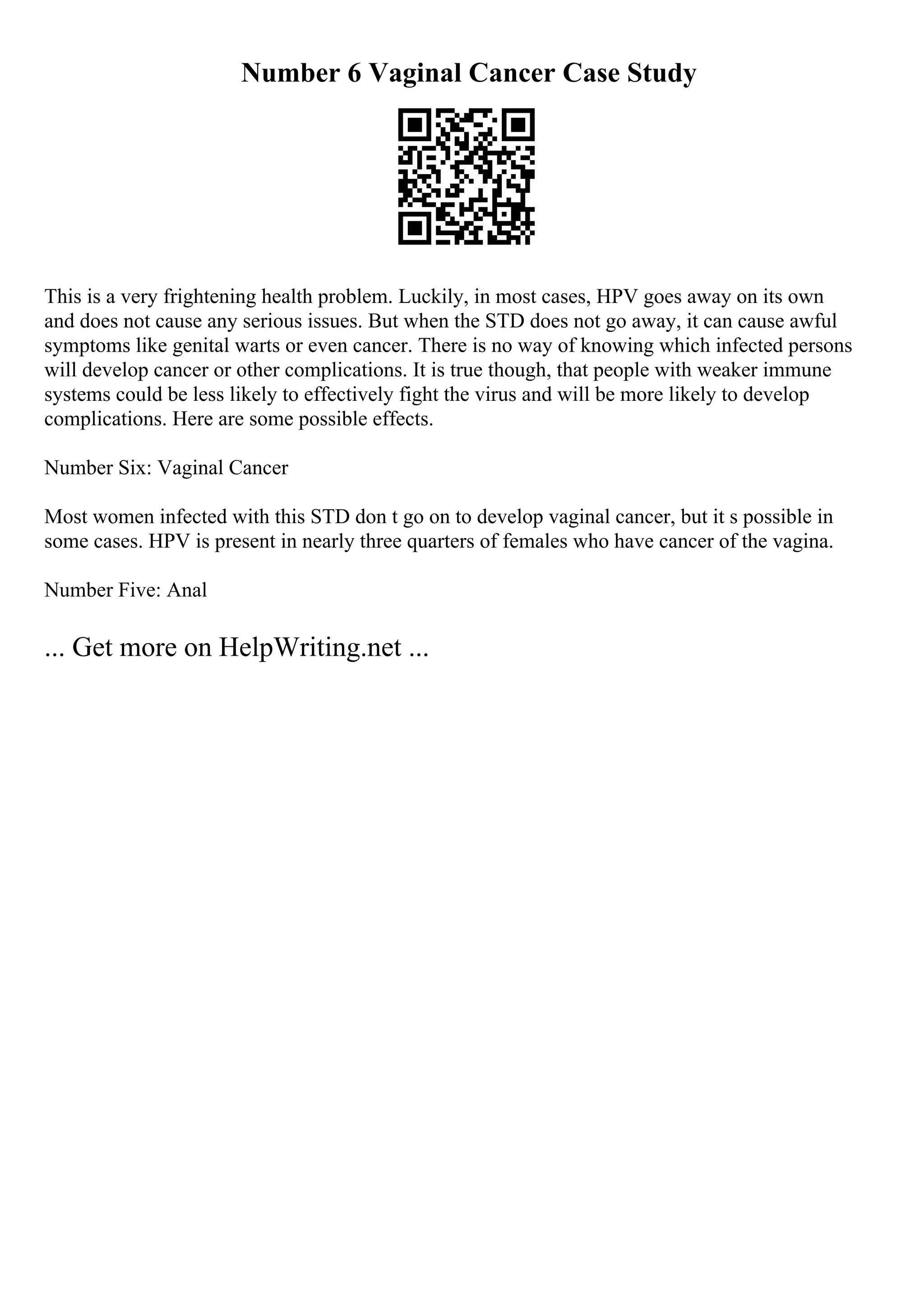 Number 6 Vaginal Cancer Case Study
This is a very frightening health problem. Luckily, in most cases, HPV goes away on its own
and does not cause any serious issues. But when the STD does not go away, it can cause awful
symptoms like genital warts or even cancer. There is no way of knowing which infected persons
will develop cancer or other complications. It is true though, that people with weaker immune
systems could be less likely to effectively fight the virus and will be more likely to develop
complications. Here are some possible effects.
Number Six: Vaginal Cancer
Most women infected with this STD don t go on to develop vaginal cancer, but it s possible in
some cases. HPV is present in nearly three quarters of females who have cancer of the vagina.
Number Five: Anal
... Get more on HelpWriting.net ...
 