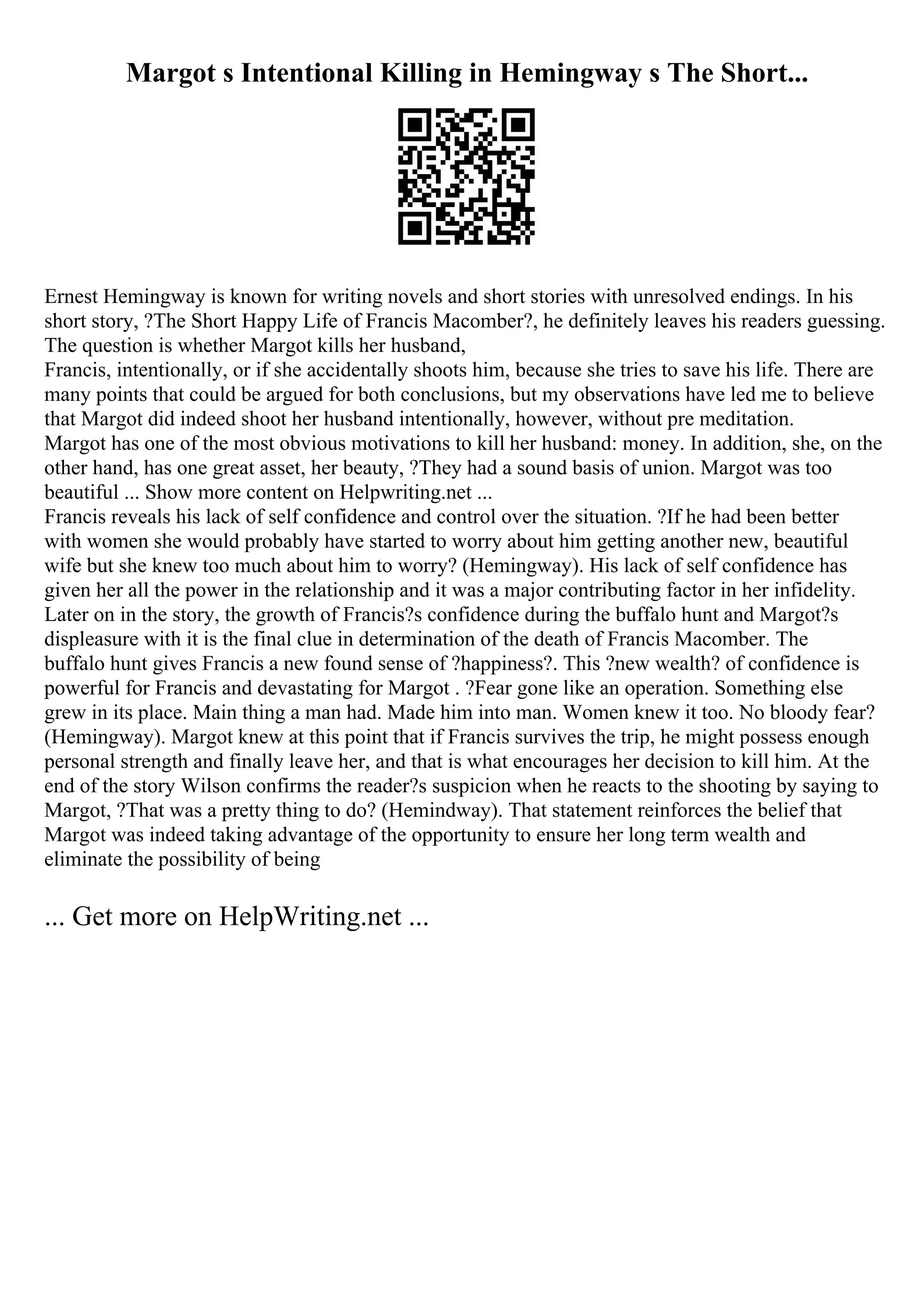 Margot s Intentional Killing in Hemingway s The Short...
Ernest Hemingway is known for writing novels and short stories with unresolved endings. In his
short story, ?The Short Happy Life of Francis Macomber?, he definitely leaves his readers guessing.
The question is whether Margot kills her husband,
Francis, intentionally, or if she accidentally shoots him, because she tries to save his life. There are
many points that could be argued for both conclusions, but my observations have led me to believe
that Margot did indeed shoot her husband intentionally, however, without pre meditation.
Margot has one of the most obvious motivations to kill her husband: money. In addition, she, on the
other hand, has one great asset, her beauty, ?They had a sound basis of union. Margot was too
beautiful ... Show more content on Helpwriting.net ...
Francis reveals his lack of self confidence and control over the situation. ?If he had been better
with women she would probably have started to worry about him getting another new, beautiful
wife but she knew too much about him to worry? (Hemingway). His lack of self confidence has
given her all the power in the relationship and it was a major contributing factor in her infidelity.
Later on in the story, the growth of Francis?s confidence during the buffalo hunt and Margot?s
displeasure with it is the final clue in determination of the death of Francis Macomber. The
buffalo hunt gives Francis a new found sense of ?happiness?. This ?new wealth? of confidence is
powerful for Francis and devastating for Margot . ?Fear gone like an operation. Something else
grew in its place. Main thing a man had. Made him into man. Women knew it too. No bloody fear?
(Hemingway). Margot knew at this point that if Francis survives the trip, he might possess enough
personal strength and finally leave her, and that is what encourages her decision to kill him. At the
end of the story Wilson confirms the reader?s suspicion when he reacts to the shooting by saying to
Margot, ?That was a pretty thing to do? (Hemindway). That statement reinforces the belief that
Margot was indeed taking advantage of the opportunity to ensure her long term wealth and
eliminate the possibility of being
... Get more on HelpWriting.net ...
 